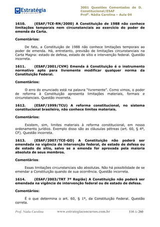 3001 Questões Comentadas de D.
Constitucional/ESAF
Profa
. Nádia Carolina – Aula 04
Prof. Nádia Carolina www.estrategiaconcursos.com.br 114 de 260
1610. (ESAF/TCE-RN/2000) A Constituição de 1988 não conhece
limitações temporais nem circunstanciais ao exercício do poder de
emenda da Carta.
Comentários:
De fato, a Constituição de 1988 não conhece limitações temporais ao
poder de emenda. Há, entretanto, previsão de limitações circunstanciais na
Carta Magna: estado de defesa, estado de sítio e intervenção federal. Questão
incorreta.
1611. (ESAF/2001/CVM) Emenda à Constituição é o instrumento
normativo apto para livremente modificar qualquer norma da
Constituição Federal.
Comentários:
O erro do enunciado está na palavra “livremente”. Como vimos, o poder
de reforma à Constituição apresenta limitações materiais, formais e
circunstanciais. Questão incorreta.
1612. (ESAF/1999/TCU) A reforma constitucional, no sistema
constitucional brasileiro, não conhece limites materiais.
Comentários:
Existem, sim, limites materiais à reforma constitucional, em nosso
ordenamento jurídico. Exemplo disso são as cláusulas pétreas (art. 60, § 4º,
CF). Questão incorreta.
1613. (ESAF/2007/TCE-GO) A Constituição não poderá ser
emendada na vigência de intervenção federal, de estado de defesa ou
de estado de sítio, salvo se a emenda for aprovada pela maioria
absoluta de seus membros.
Comentários:
Essas limitações circunstanciais são absolutas. Não há possibilidade de se
emendar a Constituição quando de sua ocorrência. Questão incorreta.
1614. (ESAF/2003/TRT 7ª Região) A Constituição não poderá ser
emendada na vigência de intervenção federal ou de estado de defesa.
Comentários:
É o que determina o art. 60, § 1º, da Constituição Federal. Questão
correta.
 