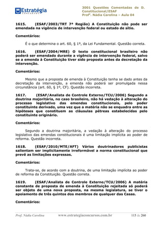 3001 Questões Comentadas de D.
Constitucional/ESAF
Profa
. Nádia Carolina – Aula 04
Prof. Nádia Carolina www.estrategiaconcursos.com.br 115 de 260
1615. (ESAF/2003/TRT 7ª Região) A Constituição não pode ser
emendada na vigência de intervenção federal ou estado de sítio.
Comentários:
É o que determina o art. 60, § 1º, da Lei Fundamental. Questão correta.
1616. (ESAF/2004/MRE) O texto constitucional brasileiro não
poderá ser emendado durante a vigência de intervenção federal, salvo
se a emenda à Constituição tiver sido proposta antes da decretação da
intervenção.
Comentários:
Mesmo que a proposta de emenda à Constituição tenha se dado antes da
decretação da intervenção, a emenda não poderá ser promulgada nessa
circunstância (art. 60, § 1º, CF). Questão incorreta.
1617. (ESAF/Analista de Controle Externo/TCU/2006) Segundo a
doutrina majoritária, no caso brasileiro, não há vedação à alteração do
processo legislativo das emendas constitucionais, pelo poder
constituinte derivado, uma vez que a matéria não se enquadra entre as
hipóteses que constituem as cláusulas pétreas estabelecidas pelo
constituinte originário.
Comentários:
Segundo a doutrina majoritária, a vedação à alteração do processo
legislativo das emendas constitucionais é uma limitação implícita ao poder de
reforma. Questão incorreta.
1618. (ESAF/2010/MTE/AFT) Vários doutrinadores publicistas
salientam ser implicitamente irreformável a norma constitucional que
prevê as limitações expressas.
Comentários:
Trata-se, de acordo com a doutrina, de uma limitação implícita ao poder
de reforma da Constituição. Questão correta.
1619. (ESAF/Analista de Controle Externo/TCU/2006) A matéria
constante de proposta de emenda à Constituição rejeitada só poderá
ser objeto de uma nova proposta, na mesma legislatura, se tiver o
apoiamento de três quintos dos membros de qualquer das Casas.
Comentários:
 