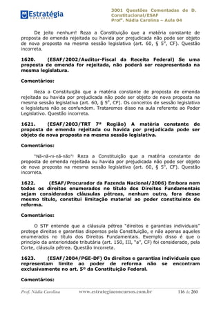 3001 Questões Comentadas de D.
Constitucional/ESAF
Profa
. Nádia Carolina – Aula 04
Prof. Nádia Carolina www.estrategiaconcursos.com.br 116 de 260
De jeito nenhum! Reza a Constituição que a matéria constante de
proposta de emenda rejeitada ou havida por prejudicada não pode ser objeto
de nova proposta na mesma sessão legislativa (art. 60, § 5o
, CF). Questão
incorreta.
1620. (ESAF/2002/Auditor-Fiscal da Receita Federal) Se uma
proposta de emenda for rejeitada, não poderá ser reapresentada na
mesma legislatura.
Comentários:
Reza a Constituição que a matéria constante de proposta de emenda
rejeitada ou havida por prejudicada não pode ser objeto de nova proposta na
mesma sessão legislativa (art. 60, § 5o
, CF). Os conceitos de sessão legislativa
e legislatura não se confundem. Trataremos disso na aula referente ao Poder
Legislativo. Questão incorreta.
1621. (ESAF/2003/TRT 7ª Região) A matéria constante de
proposta de emenda rejeitada ou havida por prejudicada pode ser
objeto de nova proposta na mesma sessão legislativa.
Comentários:
“Nã-nã-ni-nã-não”! Reza a Constituição que a matéria constante de
proposta de emenda rejeitada ou havida por prejudicada não pode ser objeto
de nova proposta na mesma sessão legislativa (art. 60, § 5o
, CF). Questão
incorreta.
1622. (ESAF/Procurador da Fazenda Nacional/2006) Embora nem
todos os direitos enumerados no título dos Direitos Fundamentais
sejam considerados cláusulas pétreas, nenhum outro, fora desse
mesmo título, constitui limitação material ao poder constituinte de
reforma.
Comentários:
O STF entende que a cláusula pétrea “direitos e garantias individuais”
protege direitos e garantias dispersos pela Constituição, e não apenas aqueles
enumerados no título dos Direitos Fundamentais. Exemplo disso é que o
princípio da anterioridade tributária (art. 150, III, “a”, CF) foi considerado, pela
Corte, cláusula pétrea. Questão incorreta.
1623. (ESAF/2004/PGE-DF) Os direitos e garantias individuais que
representam limite ao poder de reforma não se encontram
exclusivamente no art. 5º da Constituição Federal.
Comentários:
 