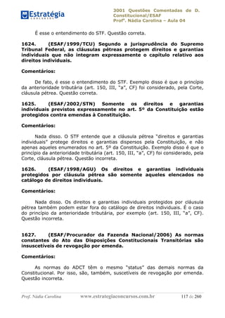 3001 Questões Comentadas de D.
Constitucional/ESAF
Profa
. Nádia Carolina – Aula 04
Prof. Nádia Carolina www.estrategiaconcursos.com.br 117 de 260
É esse o entendimento do STF. Questão correta.
1624. (ESAF/1999/TCU) Segundo a jurisprudência do Supremo
Tribunal Federal, as cláusulas pétreas protegem direitos e garantias
individuais que não integram expressamente o capítulo relativo aos
direitos individuais.
Comentários:
De fato, é esse o entendimento do STF. Exemplo disso é que o princípio
da anterioridade tributária (art. 150, III, “a”, CF) foi considerado, pela Corte,
cláusula pétrea. Questão correta.
1625. (ESAF/2002/STN) Somente os direitos e garantias
individuais previstos expressamente no art. 5º da Constituição estão
protegidos contra emendas à Constituição.
Comentários:
Nada disso. O STF entende que a cláusula pétrea “direitos e garantias
individuais” protege direitos e garantias dispersos pela Constituição, e não
apenas aqueles enumerados no art. 5º da Constituição. Exemplo disso é que o
princípio da anterioridade tributária (art. 150, III, “a”, CF) foi considerado, pela
Corte, cláusula pétrea. Questão incorreta.
1626. (ESAF/1998/AGU) Os direitos e garantias individuais
protegidos por cláusula pétrea são somente aqueles elencados no
catálogo de direitos individuais.
Comentários:
Nada disso. Os direitos e garantias individuais protegidos por cláusula
pétrea também podem estar fora do catálogo de direitos individuais. É o caso
do princípio da anterioridade tributária, por exemplo (art. 150, III, “a”, CF).
Questão incorreta.
1627. (ESAF/Procurador da Fazenda Nacional/2006) As normas
constantes do Ato das Disposições Constitucionais Transitórias são
insuscetíveis de revogação por emenda.
Comentários:
As normas do ADCT têm o mesmo “status” das demais normas da
Constitucional. Por isso, são, também, suscetíveis de revogação por emenda.
Questão incorreta.
 