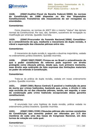 3001 Questões Comentadas de D.
Constitucional/ESAF
Profa
. Nádia Carolina – Aula 04
Prof. Nádia Carolina www.estrategiaconcursos.com.br 118 de 260
1628. (ESAF/Auditor-Fiscal da Receita Federal/2000) As normas
da Constituição de 1988 dispostas no Ato das Disposições
Constitucionais Transitórias são insuscetíveis de ser revogadas ou
emendadas.
Comentários:
Como dissemos, as normas do ADCT têm o mesmo “status” das demais
normas da Constitucional. Por isso, são, também, suscetíveis de revogação ou
modificação por emenda. Questão incorreta.
1629. (ESAF/Procurador da Fazenda Nacional/2006) Consolidou-
se o entendimento de que, mediante o mecanismo de dupla revisão, é
viável a superação das cláusulas pétreas entre nós.
Comentários:
O mecanismo de dupla revisão é, segundo a doutrina majoritária, vedado
no ordenamento jurídico brasileiro. Questão incorreta.
1630. (ESAF/2007/PGDF) Firmou-se no Brasil o entendimento de
que o poder constituinte de reforma pode suprimir um direito
protegido como cláusula pétrea, desde que, num primeiro momento,
esse direito seja subtraído da lista expressa das limitações materiais
ao poder de emenda à Constituição.
Comentários:
Trata-se da prática de dupla revisão, vedada em nosso ordenamento
jurídico. Questão incorreta.
1631. (ESAF/2001/Banco Central) É possível a instituição da pena
de morte por crimes hediondos, bastando que, antes, o direito à vida
seja excluído do rol das cláusulas pétreas, sendo, em seguida, o caso
da condenação pelo crime hediondo excepcionado dessa garantia
constitucional.
Comentários:
O enunciado traz uma hipótese de dupla revisão, prática vedada no
ordenamento jurídico brasileiro. Questão incorreta.
1632. (ESAF/2001/CVM) Cláusulas pétreas são normas constantes
da Constituição que somente podem ser alteradas por 3/5 dos
membros de cada uma das Casas do Congresso Nacional, em dois
turnos de votação em cada qual.
Comentários:
 