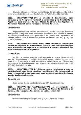 3001 Questões Comentadas de D.
Constitucional/ESAF
Profa
. Nádia Carolina – Aula 04
Prof. Nádia Carolina www.estrategiaconcursos.com.br 119 de 260
Cláusulas pétreas são normas constantes da Constituição que não podem
sofrer emenda tendente a aboli-las (art. 60, § 4º, CF). Questão incorreta.
1633. (ESAF/2007/TCE-GO) A emenda à Constituição, após
aprovada pelo Congresso Nacional e sancionada pelo Presidente da
República, será promulgada pelas Mesas da Câmara dos Deputados e
do Senado Federal, com o respectivo número de ordem.
Comentários:
No procedimento de reforma à Constituição, não há sanção do Presidente
da República. A segunda parte da questão, entretanto, está correta: a emenda
à Constituição será promulgada pelas Mesas da Câmara dos Deputados e do
Senado Federal, com o respectivo número de ordem (art. 60, § 3º, CF).
Questão incorreta.
1634. (ESAF/Auditor-Fiscal/Ceará/2007) A emenda à Constituição
Federal só ingressa no ordenamento jurídico após a sua promulgação
pelo Presidente da República, e apresenta a mesma hierarquia das
normas constitucionais originárias.
Comentários:
De fato, a emenda constitucional apresenta a mesma hierarquia das
normas constitucionais originárias. Entretanto, diferentemente do que diz o
enunciado, é promulgada será promulgada pelas Mesas da Câmara dos
Deputados e do Senado Federal, com o respectivo número de ordem (art. 60,
§ 3o
, CF). Questão incorreta.
1635. (ESAF/2004/PGE-DF) Não apresenta vício formal a emenda
constitucional que, tendo recebido modificação não substancial na
Casa revisora, foi promulgada sem nova apreciação da Casa iniciadora
quanto à referida alteração.
Comentários:
Como vimos, é esse o entendimento do STF. Questão correta.
1636. (ESAF/Auditor-Fiscal/Ceará/2007) A promulgação de
emendas à Constituição Federal compete às Mesas da Câmara e do
Senado, não se sujeitando à sanção ou veto presidencial.
Comentários:
O enunciado está perfeito (art. 60, § 3º, CF). Questão correta.
 