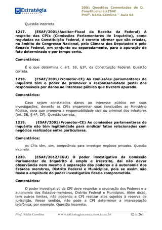 3001 Questões Comentadas de D.
Constitucional/ESAF
Profa
. Nádia Carolina – Aula 04
Prof. Nádia Carolina www.estrategiaconcursos.com.br 12 de 260
Questão incorreta.
1217. (ESAF/2001/Auditor-Fiscal da Receita da Federal) A
respeito das CPIs (Comissões Parlamentares de Inquérito), como
reguladas na Constituição Federal, é correto afirmar que são criadas,
no âmbito do Congresso Nacional, pela Câmara dos Deputados e pelo
Senado Federal, em conjunto ou separadamente, para a apuração de
fato determinado e por tempo certo.
Comentários:
É o que determina o art. 58, §3º, da Constituição Federal. Questão
correta.
1218. (ESAF/2001/Promotor-CE) As comissões parlamentares de
inquérito têm o poder de promover a responsabilidade penal dos
responsáveis por danos ao interesse público que tiverem apurado.
Comentários:
Caso sejam constatados danos ao interesse público em suas
investigações, deverão as CPIs encaminhar suas conclusões ao Ministério
Público, para que promova a responsabilidade civil ou criminal dos infratores
(art. 58, § 4º, CF). Questão correta.
1219. (ESAF/2001/Promotor-CE) As comissões parlamentares de
inquérito não têm legitimidade para sindicar fatos relacionados com
negócios realizados entre particulares.
Comentários:
As CPIs têm, sim, competência para investigar negócios privados. Questão
incorreta.
1220. (ESAF/2012/CGU) O poder investigativo da Comissão
Parlamentar de Inquérito é amplo e irrestrito, daí não dever
observância nem mesmo à separação dos poderes e à autonomia dos
Estados membros, Distrito Federal e Municípios, pois se assim não
fosse a amplitude do poder investigativo ﬁcaria comprometida.
Comentários:
O poder investigativo da CPI deve respeitar a separação dos Poderes e a
autonomia dos Estados-membros, Distrito Federal e Municípios. Além disso,
tem outros limites, não podendo a CPI realizar atos sujeitos à reserva de
jurisdição. Nesse sentido, não pode a CPI determinar a interceptação
telefônica, por exemplo. Questão incorreta.
 