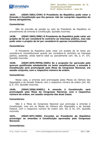 3001 Questões Comentadas de D.
Constitucional/ESAF
Profa
. Nádia Carolina – Aula 04
Prof. Nádia Carolina www.estrategiaconcursos.com.br 120 de 260
1637. (ESAF/2001/CVM) O Presidente da República pode vetar a
Emenda à Constituição que lhe parecer não ter cumprido requisitos de
forma obrigatórios.
Comentários:
Não há previsão de sanção ou veto do Presidente da República no
procedimento de emenda à Constituição. Questão incorreta.
1638. (ESAF/2002/MRE) O Presidente da República pode vetar um
projeto de lei por considerá-lo contrário ao interesse público, mas não
pode vetar o projeto de lei por considerá-lo apenas inconstitucional.
Comentários:
O Presidente da República pode vetar um projeto de lei tanto por
considera-lo inconstitucional quanto por considera-lo contrário ao interesse
público, podendo, ainda fazê-lo total ou parcialmente (art. 66, § 1º, CF).
Questão incorreta.
1639. (ESAF/APO/MPOG/2005) Se a proposta for aprovada pelo
quorum qualificado estabelecido no texto constitucional, a emenda à
Constituição será promulgada pela Mesa do Congresso Nacional, em
sessão conjunta, com o respectivo número de ordem.
Comentários:
Nesse caso, a emenda será promulgada pelas Mesas da Câmara dos
Deputados e do Senado Federal, com o respectivo número de ordem (art. 60,
§ 3o
, CF). Questão incorreta.
1640. (ESAF/2006/ANEEL) A emenda à Constituição será
promulgada pela Mesa do Congresso Nacional, com o respectivo
número de ordem, em sessão conjunta das duas Casas.
Comentários:
Não é a Mesa do Congresso Nacional que promulga a emenda à
Constituição, mas sim as Mesas da Câmara dos Deputados e do Senado
Federal, com o respectivo número de ordem (art. 60, § 3o, CF). Questão
incorreta.
1641. (ESAF/AFC/2000) Incumbe ao Presidente da República
promulgar as emendas à Constituição aprovadas pelo Congresso
Nacional.
Comentários:
 