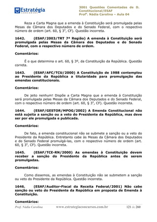 3001 Questões Comentadas de D.
Constitucional/ESAF
Profa
. Nádia Carolina – Aula 04
Prof. Nádia Carolina www.estrategiaconcursos.com.br 121 de 260
Reza a Carta Magna que a emenda à Constituição será promulgada pelas
Mesas da Câmara dos Deputados e do Senado Federal, com o respectivo
número de ordem (art. 60, § 3o
, CF). Questão incorreta.
1642. (ESAF/2003/TRT 7ª Região) A emenda à Constituição será
promulgada pelas Mesas da Câmara dos Deputados e do Senado
Federal, com o respectivo número de ordem.
Comentários:
É o que determina o art. 60, § 3º, da Constituição da República. Questão
correta.
1643. (ESAF/AFC/TCU/2000) A Constituição de 1988 contemplou
ao Presidente da República a titularidade para promulgação das
emendas constitucionais.
Comentários:
De jeito nenhum! Dispõe a Carta Magna que a emenda à Constituição
será promulgada pelas Mesas da Câmara dos Deputados e do Senado Federal,
com o respectivo número de ordem (art. 60, § 3o
, CF). Questão incorreta.
1644. (ESAF/GESTOR/MPOG/2002) A Emenda Constitucional não
está sujeita a sanção ou a veto do Presidente da República, mas deve
ser por ele promulgada e publicada.
Comentários:
De fato, a emenda constitucional não se submete a sanção ou a veto do
Presidente da República. Entretanto cabe às Mesas da Câmara dos Deputados
e do Senado Federal promulgá-las, com o respectivo número de ordem (art.
60, § 3o
, CF). Questão incorreta.
1645. (ESAF/TCE-RN/2000) As emendas à Constituição devem
receber a sanção do Presidente da República antes de serem
promulgadas.
Comentários:
Como dissemos, as emendas à Constituição não se submetem a sanção
ou veto do Presidente da República. Questão incorreta.
1646. (ESAF/Auditor-Fiscal da Receita Federal/2001) Não cabe
sanção ou veto do Presidente da República em proposta de Emenda à
Constituição.
Comentários:
 