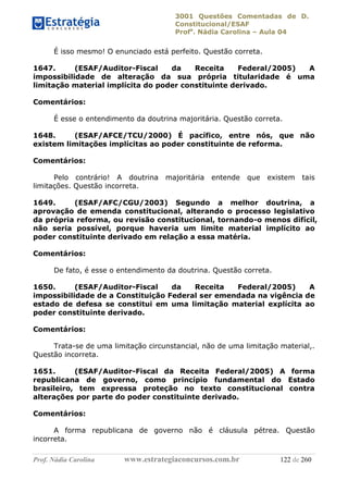 3001 Questões Comentadas de D.
Constitucional/ESAF
Profa
. Nádia Carolina – Aula 04
Prof. Nádia Carolina www.estrategiaconcursos.com.br 122 de 260
É isso mesmo! O enunciado está perfeito. Questão correta.
1647. (ESAF/Auditor-Fiscal da Receita Federal/2005) A
impossibilidade de alteração da sua própria titularidade é uma
limitação material implícita do poder constituinte derivado.
Comentários:
É esse o entendimento da doutrina majoritária. Questão correta.
1648. (ESAF/AFCE/TCU/2000) É pacífico, entre nós, que não
existem limitações implícitas ao poder constituinte de reforma.
Comentários:
Pelo contrário! A doutrina majoritária entende que existem tais
limitações. Questão incorreta.
1649. (ESAF/AFC/CGU/2003) Segundo a melhor doutrina, a
aprovação de emenda constitucional, alterando o processo legislativo
da própria reforma, ou revisão constitucional, tornando-o menos difícil,
não seria possível, porque haveria um limite material implícito ao
poder constituinte derivado em relação a essa matéria.
Comentários:
De fato, é esse o entendimento da doutrina. Questão correta.
1650. (ESAF/Auditor-Fiscal da Receita Federal/2005) A
impossibilidade de a Constituição Federal ser emendada na vigência de
estado de defesa se constitui em uma limitação material explícita ao
poder constituinte derivado.
Comentários:
Trata-se de uma limitação circunstancial, não de uma limitação material,.
Questão incorreta.
1651. (ESAF/Auditor-Fiscal da Receita Federal/2005) A forma
republicana de governo, como princípio fundamental do Estado
brasileiro, tem expressa proteção no texto constitucional contra
alterações por parte do poder constituinte derivado.
Comentários:
A forma republicana de governo não é cláusula pétrea. Questão
incorreta.
 
