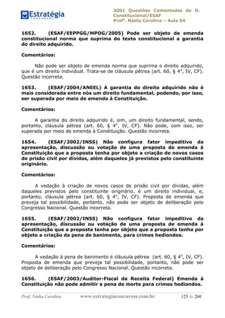 3001 Questões Comentadas de D.
Constitucional/ESAF
Profa
. Nádia Carolina – Aula 04
Prof. Nádia Carolina www.estrategiaconcursos.com.br 123 de 260
1652. (ESAF/EEPPGG/MPOG/2005) Pode ser objeto de emenda
constitucional norma que suprima do texto constitucional a garantia
do direito adquirido.
Comentários:
Não pode ser objeto de emenda norma que suprima o direito adquirido,
que é um direito individual. Trata-se de cláusula pétrea (art. 60, § 4o
, IV, CF).
Questão incorreta.
1653. (ESAF/2004/ANEEL) A garantia do direito adquirido não é
mais considerada entre nós um direito fundamental, podendo, por isso,
ser superada por meio de emenda à Constituição.
Comentários:
A garantia do direito adquirido é, sim, um direito fundamental, sendo,
portanto, cláusula pétrea (art. 60, § 4o
, IV, CF). Não pode, com isso, ser
superada por meio de emenda à Constituição. Questão incorreta.
1654. (ESAF/2002/INSS) Não configura fator impeditivo da
apresentação, discussão ou votação de uma proposta de emenda à
Constituição que a proposta tenha por objeto a criação de novos casos
de prisão civil por dívidas, além daqueles já previstos pelo constituinte
originário.
Comentários:
A vedação à criação de novos casos de prisão civil por dívidas, além
daqueles previstos pelo constituinte originário, é um direito individual, e,
portanto, cláusula pétrea (art. 60, § 4o
, IV, CF). Proposta de emenda que
preveja tal possibilidade, portanto, não pode ser objeto de deliberação pelo
Congresso Nacional. Questão incorreta.
1655. (ESAF/2002/INSS) Não configura fator impeditivo da
apresentação, discussão ou votação de uma proposta de emenda à
Constituição que a proposta tenha por objeto que a proposta tenha por
objeto a criação da pena de banimento, para crimes hediondos.
Comentários:
A vedação à pena de banimento é cláusula pétrea (art. 60, § 4o
, IV, CF).
Proposta de emenda que preveja tal possibilidade, portanto, não pode ser
objeto de deliberação pelo Congresso Nacional. Questão incorreta.
1656. (ESAF/2003/Auditor-Fiscal da Receita Federal) Emenda à
Constituição não pode admitir a pena de morte para crimes hediondos.
 