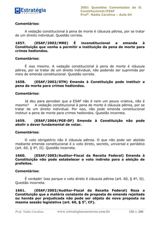 3001 Questões Comentadas de D.
Constitucional/ESAF
Profa
. Nádia Carolina – Aula 04
Prof. Nádia Carolina www.estrategiaconcursos.com.br 124 de 260
Comentários:
A vedação constitucional à pena de morte é cláusula pétrea, por se tratar
de um direito individual. Questão correta.
1657. (ESAF/2002/MRE) É inconstitucional a emenda à
Constituição que venha a permitir a instituição da pena de morte para
crimes hediondos.
Comentários:
É isso mesmo. A vedação constitucional à pena de morte é cláusula
pétrea, por se tratar de um direito individual, não podendo ser suprimida por
meio de emenda constitucional. Questão correta.
1658. (ESAF/2002/STN) Emenda à Constituição pode instituir a
pena de morte para crimes hediondos.
Comentários:
Já deu para perceber que a ESAF não é nem um pouco criativa, não é
mesmo? A vedação constitucional à pena de morte é cláusula pétrea, por se
tratar de um direito individual. Por isso, não pode emenda constitucional
instituir a pena de morte para crimes hediondos. Questão incorreta.
1659. (ESAF/2004/PGE-DF) Emenda à Constituição não pode
abolir o dever fundamental de votar.
Comentários:
O voto obrigatório não é cláusula pétrea. O que não pode ser abolido
mediante emenda constitucional é o voto direto, secreto, universal e periódico
(art. 60, § 4º, II). Questão incorreta.
1660. (ESAF/2003/Auditor-Fiscal da Receita Federal) Emenda à
Constituição não pode estabelecer o voto indireto para a eleição de
prefeitos.
Comentários:
É verdade! Isso porque o voto direto é cláusula pétrea (art. 60, § 4º, II).
Questão incorreta.
1661. (ESAF/2002/Auditor-Fiscal da Receita Federal) Reza a
Constituição que a matéria constante de proposta de emenda rejeitada
ou havida por prejudicada não pode ser objeto de nova proposta na
mesma sessão legislativa (art. 60, § 5o
, CF).
 