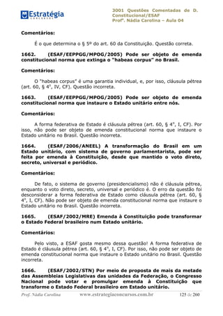 3001 Questões Comentadas de D.
Constitucional/ESAF
Profa
. Nádia Carolina – Aula 04
Prof. Nádia Carolina www.estrategiaconcursos.com.br 125 de 260
Comentários:
É o que determina o § 5º do art. 60 da Constituição. Questão correta.
1662. (ESAF/EEPPGG/MPOG/2005) Pode ser objeto de emenda
constitucional norma que extinga o “habeas corpus” no Brasil.
Comentários:
O “habeas corpus” é uma garantia individual, e, por isso, cláusula pétrea
(art. 60, § 4o
, IV, CF). Questão incorreta.
1663. (ESAF/EEPPGG/MPOG/2005) Pode ser objeto de emenda
constitucional norma que instaure o Estado unitário entre nós.
Comentários:
A forma federativa de Estado é cláusula pétrea (art. 60, § 4o
, I, CF). Por
isso, não pode ser objeto de emenda constitucional norma que instaure o
Estado unitário no Brasil. Questão incorreta.
1664. (ESAF/2006/ANEEL) A transformação do Brasil em um
Estado unitário, com sistema de governo parlamentarista, pode ser
feita por emenda à Constituição, desde que mantido o voto direto,
secreto, universal e periódico.
Comentários:
De fato, o sistema de governo (presidencialismo) não é cláusula pétrea,
enquanto o voto direto, secreto, universal e periódico é. O erro da questão foi
desconsiderar a forma federativa de Estado como cláusula pétrea (art. 60, §
4o
, I, CF). Não pode ser objeto de emenda constitucional norma que instaure o
Estado unitário no Brasil. Questão incorreta.
1665. (ESAF/2002/MRE) Emenda à Constituição pode transformar
o Estado Federal brasileiro num Estado unitário.
Comentários:
Pelo visto, a ESAF gosta mesmo dessa questão! A forma federativa de
Estado é cláusula pétrea (art. 60, § 4o
, I, CF). Por isso, não pode ser objeto de
emenda constitucional norma que instaure o Estado unitário no Brasil. Questão
incorreta.
1666. (ESAF/2002/STN) Por meio de proposta de mais da metade
das Assembleias Legislativas das unidades da Federação, o Congresso
Nacional pode votar e promulgar emenda à Constituição que
transforme o Estado Federal brasileiro em Estado unitário.
 