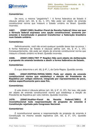 3001 Questões Comentadas de D.
Constitucional/ESAF
Profa
. Nádia Carolina – Aula 04
Prof. Nádia Carolina www.estrategiaconcursos.com.br 126 de 260
Comentários:
De novo, a mesma “pegadinha”! ! A forma federativa de Estado é
cláusula pétrea (art. 60, § 4o, I, CF). Não pode ser objeto de emenda
constitucional norma que instaure o Estado unitário no Brasil. Questão
incorreta.
1667. (ESAF/2001/Auditor-Fiscal da Receita Federal) Uma vez que
a fórmula federal expressa uma opção constitucional, somente por
emenda à Constituição é possível transformar a federação brasileira
num Estado unitário.
Comentários:
Definitivamente, você não errará qualquer questão desse tipo na prova. !
A forma federativa de Estado é cláusula pétrea (art. 60, § 4o
, I, CF).
Consequentemente, não pode ser objeto de emenda constitucional norma que
instaure o Estado unitário no Brasil. Questão incorreta.
1668. (ESAF/2003/TRT 7ª Região) Não será objeto de deliberação
a proposta de emenda tendente a abolir a forma federativa de Estado.
Comentários:
É o que determina o art. 60, § 4º, I, da Carta Magna. Questão correta.
1669. (ESAF/EEPPGG/MPOG/2005) Pode ser objeto de emenda
constitucional norma que estabeleça a eleição do Presidente da
República por colégio eleitoral, integrado por representantes do povo,
eleitos especificamente para esse fim.
Comentários:
O voto direto é cláusula pétrea (art. 60, § 4o
, II, CF). Por isso, não pode
ser objeto de emenda constitucional norma que estabeleça a eleição do
Presidente da República por voto indireto. Questão incorreta.
1670. (ESAF/Auditor-Fiscal da Receita Federal/2001) É
inconstitucional toda reapresentação de proposta de emenda à
Constituição rejeitada pelo Congresso Nacional.
Comentários:
É inconstitucional apenas a reapresentação de proposta de emenda à
Constituição na mesma sessão legislativa (art. 60, § 5o
, CF). Questão
incorreta.
 