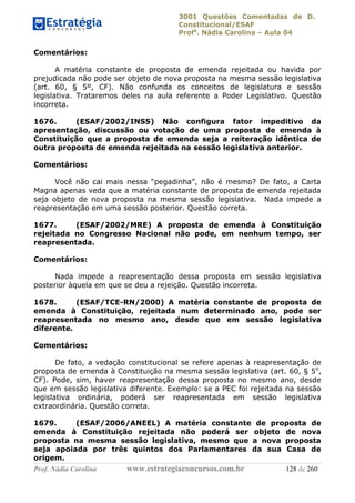 3001 Questões Comentadas de D.
Constitucional/ESAF
Profa
. Nádia Carolina – Aula 04
Prof. Nádia Carolina www.estrategiaconcursos.com.br 128 de 260
Comentários:
A matéria constante de proposta de emenda rejeitada ou havida por
prejudicada não pode ser objeto de nova proposta na mesma sessão legislativa
(art. 60, § 5º, CF). Não confunda os conceitos de legislatura e sessão
legislativa. Trataremos deles na aula referente a Poder Legislativo. Questão
incorreta.
1676. (ESAF/2002/INSS) Não configura fator impeditivo da
apresentação, discussão ou votação de uma proposta de emenda à
Constituição que a proposta de emenda seja a reiteração idêntica de
outra proposta de emenda rejeitada na sessão legislativa anterior.
Comentários:
Você não cai mais nessa “pegadinha”, não é mesmo? De fato, a Carta
Magna apenas veda que a matéria constante de proposta de emenda rejeitada
seja objeto de nova proposta na mesma sessão legislativa. Nada impede a
reapresentação em uma sessão posterior. Questão correta.
1677. (ESAF/2002/MRE) A proposta de emenda à Constituição
rejeitada no Congresso Nacional não pode, em nenhum tempo, ser
reapresentada.
Comentários:
Nada impede a reapresentação dessa proposta em sessão legislativa
posterior àquela em que se deu a rejeição. Questão incorreta.
1678. (ESAF/TCE-RN/2000) A matéria constante de proposta de
emenda à Constituição, rejeitada num determinado ano, pode ser
reapresentada no mesmo ano, desde que em sessão legislativa
diferente.
Comentários:
De fato, a vedação constitucional se refere apenas à reapresentação de
proposta de emenda à Constituição na mesma sessão legislativa (art. 60, § 5o
,
CF). Pode, sim, haver reapresentação dessa proposta no mesmo ano, desde
que em sessão legislativa diferente. Exemplo: se a PEC foi rejeitada na sessão
legislativa ordinária, poderá ser reapresentada em sessão legislativa
extraordinária. Questão correta.
1679. (ESAF/2006/ANEEL) A matéria constante de proposta de
emenda à Constituição rejeitada não poderá ser objeto de nova
proposta na mesma sessão legislativa, mesmo que a nova proposta
seja apoiada por três quintos dos Parlamentares da sua Casa de
origem.
 