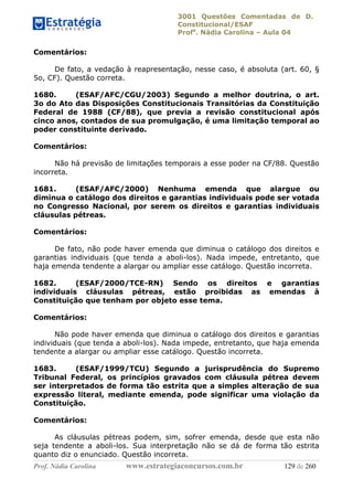 3001 Questões Comentadas de D.
Constitucional/ESAF
Profa
. Nádia Carolina – Aula 04
Prof. Nádia Carolina www.estrategiaconcursos.com.br 129 de 260
Comentários:
De fato, a vedação à reapresentação, nesse caso, é absoluta (art. 60, §
5o, CF). Questão correta.
1680. (ESAF/AFC/CGU/2003) Segundo a melhor doutrina, o art.
3o do Ato das Disposições Constitucionais Transitórias da Constituição
Federal de 1988 (CF/88), que previa a revisão constitucional após
cinco anos, contados de sua promulgação, é uma limitação temporal ao
poder constituinte derivado.
Comentários:
Não há previsão de limitações temporais a esse poder na CF/88. Questão
incorreta.
1681. (ESAF/AFC/2000) Nenhuma emenda que alargue ou
diminua o catálogo dos direitos e garantias individuais pode ser votada
no Congresso Nacional, por serem os direitos e garantias individuais
cláusulas pétreas.
Comentários:
De fato, não pode haver emenda que diminua o catálogo dos direitos e
garantias individuais (que tenda a aboli-los). Nada impede, entretanto, que
haja emenda tendente a alargar ou ampliar esse catálogo. Questão incorreta.
1682. (ESAF/2000/TCE-RN) Sendo os direitos e garantias
individuais cláusulas pétreas, estão proibidas as emendas à
Constituição que tenham por objeto esse tema.
Comentários:
Não pode haver emenda que diminua o catálogo dos direitos e garantias
individuais (que tenda a aboli-los). Nada impede, entretanto, que haja emenda
tendente a alargar ou ampliar esse catálogo. Questão incorreta.
1683. (ESAF/1999/TCU) Segundo a jurisprudência do Supremo
Tribunal Federal, os princípios gravados com cláusula pétrea devem
ser interpretados de forma tão estrita que a simples alteração de sua
expressão literal, mediante emenda, pode significar uma violação da
Constituição.
Comentários:
As cláusulas pétreas podem, sim, sofrer emenda, desde que esta não
seja tendente a aboli-los. Sua interpretação não se dá de forma tão estrita
quanto diz o enunciado. Questão incorreta.
 