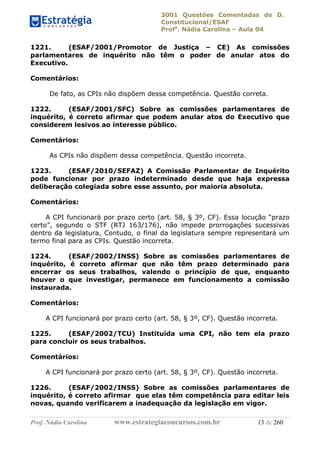 3001 Questões Comentadas de D.
Constitucional/ESAF
Profa
. Nádia Carolina – Aula 04
Prof. Nádia Carolina www.estrategiaconcursos.com.br 13 de 260
1221. (ESAF/2001/Promotor de Justiça – CE) As comissões
parlamentares de inquérito não têm o poder de anular atos do
Executivo.
Comentários:
De fato, as CPIs não dispõem dessa competência. Questão correta.
1222. (ESAF/2001/SFC) Sobre as comissões parlamentares de
inquérito, é correto afirmar que podem anular atos do Executivo que
considerem lesivos ao interesse público.
Comentários:
As CPIs não dispõem dessa competência. Questão incorreta.
1223. (ESAF/2010/SEFAZ) A Comissão Parlamentar de Inquérito
pode funcionar por prazo indeterminado desde que haja expressa
deliberação colegiada sobre esse assunto, por maioria absoluta.
Comentários:
A CPI funcionará por prazo certo (art. 58, § 3º, CF). Essa locução “prazo
certo”, segundo o STF (RTJ 163/176), não impede prorrogações sucessivas
dentro da legislatura, Contudo, o final da legislatura sempre representará um
termo final para as CPIs. Questão incorreta.
1224. (ESAF/2002/INSS) Sobre as comissões parlamentares de
inquérito, é correto afirmar que não têm prazo determinado para
encerrar os seus trabalhos, valendo o princípio de que, enquanto
houver o que investigar, permanece em funcionamento a comissão
instaurada.
Comentários:
A CPI funcionará por prazo certo (art. 58, § 3º, CF). Questão incorreta.
1225. (ESAF/2002/TCU) Instituída uma CPI, não tem ela prazo
para concluir os seus trabalhos.
Comentários:
A CPI funcionará por prazo certo (art. 58, § 3º, CF). Questão incorreta.
1226. (ESAF/2002/INSS) Sobre as comissões parlamentares de
inquérito, é correto afirmar que elas têm competência para editar leis
novas, quando verificarem a inadequação da legislação em vigor.
 