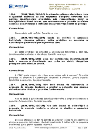 3001 Questões Comentadas de D.
Constitucional/ESAF
Profa
. Nádia Carolina – Aula 04
Prof. Nádia Carolina www.estrategiaconcursos.com.br 130 de 260
1684. (ESAF/2004/PGE-DF) As cláusulas pétreas não inibem toda
e qualquer alteração da sua respectiva disciplina constante das
normas constitucionais originárias, não representando assim a
intangibilidade literal destas, mas compreendem a garantia do núcleo
essencial dos princípios e institutos cuja preservação nelas se protege.
Comentários:
O enunciado está perfeito. Questão correta.
1685. (ESAF/TCE-RN/2000) Sendo os direitos e garantias
individuais cláusulas pétreas, estão proibidas as emendas á
Constituição que tenham por objeto esse tema.
Comentários:
Só estão proibidas as emendas à Constituição tendentes a aboli-los,
jamais aquelas tendentes a alargá-los. Questão incorreta.
1686. (ESAF/2002/STN) Deve ser considerada inconstitucional
toda a emenda à Constituição que tenha por objeto dispositivo
protegido como cláusula pétrea.
Comentários:
A ESAF gosta mesmo de cobrar esse tópico, não é mesmo? Só estão
proibidas as emendas à Constituição tendentes a aboli-los, jamais aquelas
tendentes a alargá-los. Questão incorreta.
1687. (ESAF/2008/STN) Não será objeto de deliberação a
proposta de emenda tendente a ampliar a aplicação das normas
definidoras dos direitos e garantias fundamentais.
Comentários:
Não há óbice a que emenda constitucional venha a ampliar os direitos e
garantias fundamentais. Questão incorreta.
1688. (ESAF/2007/TCE-GO) Não será objeto de deliberação a
proposta de emenda tendente a alterar os direitos e garantias
individuais.
Comentários:
Se essa alteração se der no sentido de ampliar (e não no de abolir!) os
direitos e garantias individuais, não há impedimento à deliberação da proposta
de emenda que a previr. Questão incorreta.
 