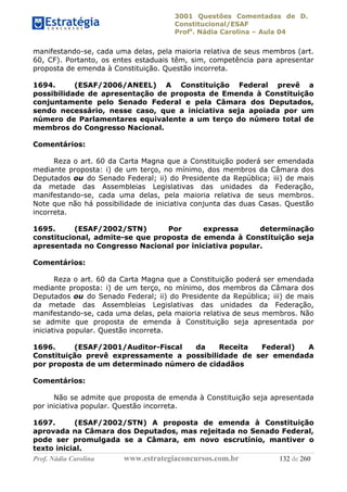 3001 Questões Comentadas de D.
Constitucional/ESAF
Profa
. Nádia Carolina – Aula 04
Prof. Nádia Carolina www.estrategiaconcursos.com.br 132 de 260
manifestando-se, cada uma delas, pela maioria relativa de seus membros (art.
60, CF). Portanto, os entes estaduais têm, sim, competência para apresentar
proposta de emenda à Constituição. Questão incorreta.
1694. (ESAF/2006/ANEEL) A Constituição Federal prevê a
possibilidade de apresentação de proposta de Emenda à Constituição
conjuntamente pelo Senado Federal e pela Câmara dos Deputados,
sendo necessário, nesse caso, que a iniciativa seja apoiada por um
número de Parlamentares equivalente a um terço do número total de
membros do Congresso Nacional.
Comentários:
Reza o art. 60 da Carta Magna que a Constituição poderá ser emendada
mediante proposta: i) de um terço, no mínimo, dos membros da Câmara dos
Deputados ou do Senado Federal; ii) do Presidente da República; iii) de mais
da metade das Assembleias Legislativas das unidades da Federação,
manifestando-se, cada uma delas, pela maioria relativa de seus membros.
Note que não há possibilidade de iniciativa conjunta das duas Casas. Questão
incorreta.
1695. (ESAF/2002/STN) Por expressa determinação
constitucional, admite-se que proposta de emenda à Constituição seja
apresentada no Congresso Nacional por iniciativa popular.
Comentários:
Reza o art. 60 da Carta Magna que a Constituição poderá ser emendada
mediante proposta: i) de um terço, no mínimo, dos membros da Câmara dos
Deputados ou do Senado Federal; ii) do Presidente da República; iii) de mais
da metade das Assembleias Legislativas das unidades da Federação,
manifestando-se, cada uma delas, pela maioria relativa de seus membros. Não
se admite que proposta de emenda à Constituição seja apresentada por
iniciativa popular. Questão incorreta.
1696. (ESAF/2001/Auditor-Fiscal da Receita Federal) A
Constituição prevê expressamente a possibilidade de ser emendada
por proposta de um determinado número de cidadãos
Comentários:
Não se admite que proposta de emenda à Constituição seja apresentada
por iniciativa popular. Questão incorreta.
1697. (ESAF/2002/STN) A proposta de emenda à Constituição
aprovada na Câmara dos Deputados, mas rejeitada no Senado Federal,
pode ser promulgada se a Câmara, em novo escrutínio, mantiver o
texto inicial.
 