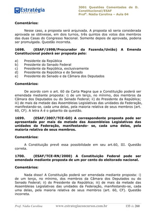 3001 Questões Comentadas de D.
Constitucional/ESAF
Profa
. Nádia Carolina – Aula 04
Prof. Nádia Carolina www.estrategiaconcursos.com.br 133 de 260
Comentários:
Nesse caso, a proposta será arquivada. A proposta só seria considerada
aprovada se obtivesse, em dois turnos, três quintos dos votos dos membros
das duas Casas do Congresso Nacional. Somente depois de aprovada, poderia
ser promulgada. Questão incorreta.
1698. (ESAF/1998/Procurador da Fazenda/União) A Emenda
Constitucional poderá ser proposta pelo:
a) Presidente da República
b) Presidente do Senado Federal
c) Presidente da República, exclusivamente
d) Presidente da República e do Senado
e) Presidente do Senado e da Câmara dos Deputados
Comentários:
De acordo com o art. 60 da Carta Magna que a Constituição poderá ser
emendada mediante proposta: i) de um terço, no mínimo, dos membros da
Câmara dos Deputados ou do Senado Federal; ii) do Presidente da República;
iii) de mais da metade das Assembleias Legislativas das unidades da Federação,
manifestando-se, cada uma delas, pela maioria relativa de seus membros (art.
60, CF). A letra A é o gabarito da questão.
1699. (ESAF/2007/TCE-GO) A correspondente proposta pode ser
apresentada por mais da metade das Assembleias Legislativas das
unidades da Federação, manifestando- se, cada uma delas, pela
maioria relativa de seus membros.
Comentários:
A Constituição prevê essa possibilidade em seu art.60, III. Questão
correta.
1700. (ESAF/TCE-RN/2000) A Constituição Federal pode ser
emendada mediante proposta de um por cento do eleitorado nacional.
Comentários:
Nada disso! A Constituição poderá ser emendada mediante proposta: i)
de um terço, no mínimo, dos membros da Câmara dos Deputados ou do
Senado Federal; ii) do Presidente da República; iii) de mais da metade das
Assembleias Legislativas das unidades da Federação, manifestando-se, cada
uma delas, pela maioria relativa de seus membros (art. 60, CF). Questão
incorreta.
 