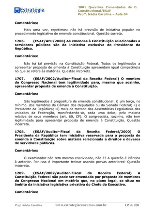 3001 Questões Comentadas de D.
Constitucional/ESAF
Profa
. Nádia Carolina – Aula 04
Prof. Nádia Carolina www.estrategiaconcursos.com.br 135 de 260
Comentários:
Mais uma vez, repetimos: não há previsão de iniciativa popular no
procedimento legislativo de emenda constitucional. Questão correta.
1706. (ESAF/AFC/2000) As emendas à Constituição relacionadas a
servidores públicos são da iniciativa exclusiva do Presidente da
República.
Comentários:
Não há tal previsão na Constituição Federal. Todos os legitimados a
apresentar proposta de emenda à Constituição apresentam igual competência
no que se refere às matérias. Questão incorreta.
1707. (ESAF/2002/Auditor-Fiscal da Receita Federal) O membro
do Congresso Nacional tem legitimidade para, mesmo que sozinho,
apresentar proposta de emenda à Constituição.
Comentários:
São legitimados à propositura de emenda constitucional: i) um terço, no
mínimo, dos membros da Câmara dos Deputados ou do Senado Federal; ii) o
Presidente da República; iii) mais da metade das Assembleias Legislativas das
unidades da Federação, manifestando-se, cada uma delas, pela maioria
relativa de seus membros (art. 60, CF). O congressista, sozinho, não tem
legitimidade para apresentar proposta de emenda à Constituição. Questão
incorreta.
1708. (ESAF/Auditor-Fiscal da Receita Federal/2000) O
Presidente da República tem iniciativa reservada para a proposta de
emenda à Constituição sobre matéria relacionada a direitos e deveres
de servidores públicos.
Comentários:
O examinador não tem mesmo criatividade, não é? A questão é idêntica
à anterior. Por isso é importante treinar usando provas anteriores! Questão
incorreta.
1709. (ESAF/2002/Auditor-Fiscal da Receita Federal) A
Constituição Federal não pode ser emendada por proposta de membros
do Congresso Nacional em matéria que, no plano legal, se situa no
âmbito da iniciativa legislativa privativa do Chefe do Executivo.
Comentários:
 