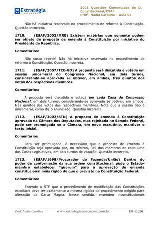 3001 Questões Comentadas de D.
Constitucional/ESAF
Profa
. Nádia Carolina – Aula 04
Prof. Nádia Carolina www.estrategiaconcursos.com.br 136 de 260
Não há iniciativa reservada no procedimento de reforma à Constituição.
Questão incorreta.
1710. (ESAF/2002/MRE) Existem matérias que somente podem
ser objeto de proposta de emenda à Constituição por iniciativa do
Presidente da República.
Comentários:
Não custa repetir! Não há iniciativa reservada no procedimento de
reforma à Constituição. Questão incorreta.
1711. (ESAF/2007/TCE-GO) A proposta será discutida e votada em
sessão unicameral do Congresso Nacional, em dois turnos,
considerando-se aprovada se obtiver, em ambos, três quintos dos
votos dos respectivos membros.
Comentários:
A proposta será discutida e votada em cada Casa do Congresso
Nacional, em dois turnos, considerando-se aprovada se obtiver, em ambos,
três quintos dos votos dos respectivos membros. Note que a sessão não é
unicameral, como diz o enunciado. Questão incorreta.
1712. (ESAF/2002/STN) A proposta de emenda à Constituição
aprovada na Câmara dos Deputados, mas rejeitada no Senado Federal,
pode ser promulgada se a Câmara, em novo escrutínio, mantiver o
texto inicial.
Comentários:
Para ser promulgada, é necessário que a proposta de emenda à
Constituição seja aprovada por, no mínimo, 3/5 dos membros de cada uma
das Casas Legislativas, em dois turnos de votação. Questão incorreta.
1713. (ESAF/1998/Procurador da Fazenda/União) Dentro do
poder de conformação da sua ordem constitucional, pode o Estado-
membro estabelecer "quorum" para a aprovação de emenda
constitucional mais rígido do que o previsto na Constituição Federal.
Comentários:
Entende o STF que o procedimento de modificação das Constituições
estaduais deve ter exatamente a mesma rigidez do procedimento exigido para
alteração da Carta Magna. Nesse sentido, entendeu inconstitucionais
 