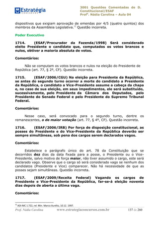3001 Questões Comentadas de D.
Constitucional/ESAF
Profa
. Nádia Carolina – Aula 04
Prof. Nádia Carolina www.estrategiaconcursos.com.br 137 de 260
dispositivos que exigiam aprovação de emendas por 4/5 (quatro quintos) dos
membros da Assembleia Legislativa.12
Questão incorreta.
Poder Executivo
1714. (ESAF/Procurador da Fazenda/1998) Será considerado
eleito Presidente o candidato que, computados os votos brancos e
nulos, obtiver a maioria absoluta de votos.
Comentários:
Não se computam os votos brancos e nulos na eleição do Presidente de
República (art. 77, § 2º, CF). Questão incorreta.
1715. (ESAF/2006/CGU) Na eleição para Presidente da República,
se antes do segundo turno ocorrer a morte do candidato a Presidente
da República, o candidato a Vice-Presidente assume a cabeça da chapa
e, no caso de sua eleição, em seus impedimentos, ele será substituído,
sucessivamente, pelo Presidente da Câmara dos Deputados, pelo
Presidente do Senado Federal e pelo Presidente do Supremo Tribunal
Federal.
Comentários:
Nesse caso, será convocado para o segundo turno, dentre os
remanescentes, o de maior votação (art. 77, § 4º, CF). Questão incorreta.
1716. (ESAF/2006/IRB) Por força de disposição constitucional, as
posses do Presidente e do Vice-Presidente da República deverão ser
sempre simultâneas, sob pena dos cargos serem declarados vagos.
Comentários:
Estabelece o parágrafo único do art. 78 da Constituição que se
decorridos dez dias da data fixada para a posse, o Presidente ou o Vice-
Presidente, salvo motivo de força maior, não tiver assumido o cargo, este será
declarado vago. Observe que o cargo só será considerado vago se nenhum dos
candidatos (Presidente e Vice) comparecer. Não há necessidade de que as
posses sejam simultâneas. Questão incorreta.
1717. (ESAF/2009/Receita Federal) Vagando os cargos de
Presidente e Vice-Presidente da República, far-se-á eleição noventa
dias depois de aberta a última vaga.
Comentários:
12
ADI-MC 1.722, rel. Min. Marco Aurélio, 10.12. 1997.
 