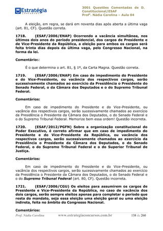 3001 Questões Comentadas de D.
Constitucional/ESAF
Profa
. Nádia Carolina – Aula 04
Prof. Nádia Carolina www.estrategiaconcursos.com.br 138 de 260
A eleição, em regra, se dará em noventa dias após aberta a última vaga
(art. 81, CF). Questão correta.
1718. (ESAF/2006/ENAP) Ocorrendo a vacância simultânea, nos
últimos dois anos do período presidencial, dos cargos de Presidente e
de Vice-Presidente da República, a eleição para ambos os cargos será
feita trinta dias depois da última vaga, pelo Congresso Nacional, na
forma da lei.
Comentários:
É o que determina o art. 81, § 1º, da Carta Magna. Questão correta.
1719. (ESAF/2006/ENAP) Em caso de impedimento do Presidente
e do Vice-Presidente, ou vacância dos respectivos cargos, serão
sucessivamente chamados ao exercício da Presidência o Presidente do
Senado Federal, o da Câmara dos Deputados e o do Supremo Tribunal
Federal.
Comentários:
Em caso de impedimento do Presidente e do Vice-Presidente, ou
vacância dos respectivos cargos, serão sucessivamente chamados ao exercício
da Presidência o Presidente da Câmara dos Deputados, o do Senado Federal e
o do Supremo Tribunal Federal. Memorize bem essa ordem! Questão incorreta.
1720. (ESAF/2012/PGFN) Sobre a organização constitucional do
Poder Executivo, é correto afirmar que em caso de impedimento do
Presidente e do Vice-Presidente da República, ou vacância dos
respectivos cargos, serão sucessivamente chamados ao exercício da
Presidência o Presidente da Câmara dos Deputados, o do Senado
Federal, o do Supremo Tribunal Federal e o do Superior Tribunal de
Justiça.
Comentários:
Em caso de impedimento do Presidente e do Vice-Presidente, ou
vacância dos respectivos cargos, serão sucessivamente chamados ao exercício
da Presidência o Presidente da Câmara dos Deputados, o do Senado Federal e
o do Supremo Tribunal Federal (art. 80, CF). Questão incorreta.
1721. (ESAF/2006/CGU) Os eleitos para assumirem os cargos de
Presidente e Vice-Presidente da República, no caso de vacância dos
dois cargos, serão sempre eleitos apenas para completar o período que
resta do mandato, seja essa eleição uma eleição geral ou uma eleição
indireta, feita no âmbito do Congresso Nacional.
Comentários:
 