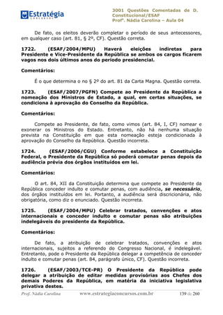 3001 Questões Comentadas de D.
Constitucional/ESAF
Profa
. Nádia Carolina – Aula 04
Prof. Nádia Carolina www.estrategiaconcursos.com.br 139 de 260
De fato, os eleitos deverão completar o período de seus antecessores,
em qualquer caso (art. 81, § 2º, CF). Questão correta.
1722. (ESAF/2004/MPU) Haverá eleições indiretas para
Presidente e Vice-Presidente da República se ambos os cargos ficarem
vagos nos dois últimos anos do período presidencial.
Comentários:
É o que determina o no § 2º do art. 81 da Carta Magna. Questão correta.
1723. (ESAF/2007/PGFN) Compete ao Presidente da República a
nomeação dos Ministros de Estado, a qual, em certas situações, se
condiciona à aprovação do Conselho da República.
Comentários:
Compete ao Presidente, de fato, como vimos (art. 84, I, CF) nomear e
exonerar os Ministros do Estado. Entretanto, não há nenhuma situação
prevista na Constituição em que esta nomeação esteja condicionada à
aprovação do Conselho da República. Questão incorreta.
1724. (ESAF/2006/CGU) Conforme estabelece a Constituição
Federal, o Presidente da República só poderá comutar penas depois da
audiência prévia dos órgãos instituídos em lei.
Comentários:
O art. 84, XII da Constituição determina que compete ao Presidente da
República conceder indulto e comutar penas, com audiência, se necessário,
dos órgãos instituídos em lei. Portanto, a audiência será discricionária, não
obrigatória, como diz o enunciado. Questão incorreta.
1725. (ESAF/2004/MPU) Celebrar tratados, convenções e atos
internacionais e conceder indulto e comutar penas são atribuições
indelegáveis do presidente da República.
Comentários:
De fato, a atribuição de celebrar tratados, convenções e atos
internacionais, sujeitos a referendo do Congresso Nacional, é indelegável.
Entretanto, pode o Presidente da República delegar a competência de conceder
indulto e comutar penas (art. 84, parágrafo único, CF). Questão incorreta.
1726. (ESAF/2003/TCE-PR) O Presidente da República pode
delegar a atribuição de editar medidas provisórias aos Chefes dos
demais Poderes da República, em matéria da iniciativa legislativa
privativa destes.
 