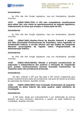 3001 Questões Comentadas de D.
Constitucional/ESAF
Profa
. Nádia Carolina – Aula 04
Prof. Nádia Carolina www.estrategiaconcursos.com.br 14 de 260
Comentários:
As CPIs não têm função legislativa, mas sim fiscalizatória. Questão
incorreta.
1227. (ESAF/2002/TCU) A CPI tem competência constitucional
para editar leis, com vistas ao aperfeiçoamento do sistema legislativo,
relativamente ao tema que ensejou a instauração da CPI.
Comentários:
As CPIs não têm função legislativa, mas sim fiscalizatória. Questão
incorreta.
1228. (ESAF/2001/Auditor-Fiscal da Receita Federal) A respeito
das CPIs (Comissões Parlamentares de Inquérito), como reguladas na
Constituição Federal, é correto afirmar que são órgãos do Congresso
Nacional encarregados de legislar sobre irregularidades da
Administração Pública.
Comentários:
As CPIs não têm função legislativa, mas sim fiscalizatória. Questão
incorreta.
1229. (ESAF/2010/SEFAZ) Ofende o princípio constitucional da
separação e independência dos poderes a intimação de magistrado
para prestar esclarecimentos perante Comissão Parlamentar de
Inquérito sobre ato jurisdicional praticado.
Comentários:
De fato, entende o STF que não pode a CPI intimar magistrado para
prestar esclarecimentos sobre ato jurisdicional, sob pena de ofensa ao princípio
da separação dos Poderes. Questão correta.
1230. (ESAF/2004/MPU) Uma Comissão Parlamentar de Inquérito
instaurada no plano federal não pode quebrar sigilo telefônico de
investigado.
Comentários:
A CPI pode, desde que motivadamente e por deliberação da maioria
absoluta de seus membros, determinar a quebra do sigilo telefônico do
investigado. Questão incorreta.
 