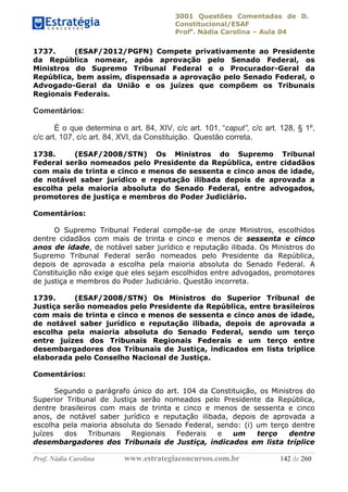 3001 Questões Comentadas de D.
Constitucional/ESAF
Profa
. Nádia Carolina – Aula 04
Prof. Nádia Carolina www.estrategiaconcursos.com.br 142 de 260
1737. (ESAF/2012/PGFN) Compete privativamente ao Presidente
da República nomear, após aprovação pelo Senado Federal, os
Ministros do Supremo Tribunal Federal e o Procurador-Geral da
República, bem assim, dispensada a aprovação pelo Senado Federal, o
Advogado-Geral da União e os juízes que compõem os Tribunais
Regionais Federais.
Comentários:
É o que determina o art. 84, XIV, c/c art. 101, “caput”, c/c art. 128, § 1º,
c/c art. 107, c/c art. 84, XVI, da Constituição. Questão correta.
1738. (ESAF/2008/STN) Os Ministros do Supremo Tribunal
Federal serão nomeados pelo Presidente da República, entre cidadãos
com mais de trinta e cinco e menos de sessenta e cinco anos de idade,
de notável saber jurídico e reputação ilibada depois de aprovada a
escolha pela maioria absoluta do Senado Federal, entre advogados,
promotores de justiça e membros do Poder Judiciário.
Comentários:
O Supremo Tribunal Federal compõe-se de onze Ministros, escolhidos
dentre cidadãos com mais de trinta e cinco e menos de sessenta e cinco
anos de idade, de notável saber jurídico e reputação ilibada. Os Ministros do
Supremo Tribunal Federal serão nomeados pelo Presidente da República,
depois de aprovada a escolha pela maioria absoluta do Senado Federal. A
Constituição não exige que eles sejam escolhidos entre advogados, promotores
de justiça e membros do Poder Judiciário. Questão incorreta.
1739. (ESAF/2008/STN) Os Ministros do Superior Tribunal de
Justiça serão nomeados pelo Presidente da República, entre brasileiros
com mais de trinta e cinco e menos de sessenta e cinco anos de idade,
de notável saber jurídico e reputação ilibada, depois de aprovada a
escolha pela maioria absoluta do Senado Federal, sendo um terço
entre juízes dos Tribunais Regionais Federais e um terço entre
desembargadores dos Tribunais de Justiça, indicados em lista tríplice
elaborada pelo Conselho Nacional de Justiça.
Comentários:
Segundo o parágrafo único do art. 104 da Constituição, os Ministros do
Superior Tribunal de Justiça serão nomeados pelo Presidente da República,
dentre brasileiros com mais de trinta e cinco e menos de sessenta e cinco
anos, de notável saber jurídico e reputação ilibada, depois de aprovada a
escolha pela maioria absoluta do Senado Federal, sendo: (i) um terço dentre
juízes dos Tribunais Regionais Federais e um terço dentre
desembargadores dos Tribunais de Justiça, indicados em lista tríplice
 