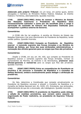 3001 Questões Comentadas de D.
Constitucional/ESAF
Profa
. Nádia Carolina – Aula 04
Prof. Nádia Carolina www.estrategiaconcursos.com.br 143 de 260
elaborada pelo próprio Tribunal; (ii) um terço, em partes iguais, dentre
advogados e membros do Ministério Público Federal, Estadual, do Distrito
Federal e Territórios, alternadamente. Questão incorreta.
1740. (ESAF/2002/MRE) Antes de nomear o Ministro de Estado
das Relações Exteriores o Presidente da República deve
necessariamente submeter o nome por ele escolhido para o cargo à
aprovação de comissão da Câmara dos Deputados instituída para
acompanhar a política externa do Governo.
Comentários:
A CF/88 não faz tal exigência. A escolha do Ministro de Estado das
Relações Exteriores é de juízo discricionário do Presidente da República, tendo
caráter político. Questão incorreta.
1741. (ESAF/2006/CGU) Compete ao Presidente da República
exercer o comando supremo das Forças Armadas e ao Ministro de
Estado da Defesa, por força das suas atribuições administrativas, a
nomeação dos oficiais-generais para os cargos que lhes são privativos.
Comentários:
Dispõe a CF/88, em seu art. 84, XIII, que compete ao Presidente da
República exercer o comando supremo das Forças Armadas, nomear os
Comandantes da Marinha, do Exército e da Aeronáutica, promover seus
oficiais-generais e nomeá-los para os cargos que lhes são privativos.
Questão incorreta.
1742. (ESAF/2007/PGFN) Entre as competências do Presidente se
encontra a de convocar o Conselho da República e o Conselho de
Defesa Nacional, embora eventualmente possa delegar a atribuição de
presidi-los.
Comentários:
De fato, determina a Constituição que compete privativamente ao
Presidente da República convocar e presidir o Conselho da República e o
Conselho de Defesa Nacional (art. 81, XVIII, CF). Entretanto, tais atribuições,
diferentemente do que diz o enunciado, são indelegáveis. Questão incorreta.
1743. (ESAF/2004/MPU) O presidente da República pode delegar
a edição de medidas provisórias, que versem sobre assunto de
organização do Poder Judiciário, ao presidente do Supremo Tribunal
Federal.
Comentários:
 