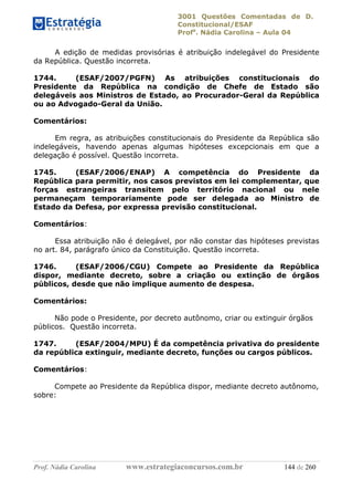 3001 Questões Comentadas de D.
Constitucional/ESAF
Profa
. Nádia Carolina – Aula 04
Prof. Nádia Carolina www.estrategiaconcursos.com.br 144 de 260
A edição de medidas provisórias é atribuição indelegável do Presidente
da República. Questão incorreta.
1744. (ESAF/2007/PGFN) As atribuições constitucionais do
Presidente da República na condição de Chefe de Estado são
delegáveis aos Ministros de Estado, ao Procurador-Geral da República
ou ao Advogado-Geral da União.
Comentários:
Em regra, as atribuições constitucionais do Presidente da República são
indelegáveis, havendo apenas algumas hipóteses excepcionais em que a
delegação é possível. Questão incorreta.
1745. (ESAF/2006/ENAP) A competência do Presidente da
República para permitir, nos casos previstos em lei complementar, que
forças estrangeiras transitem pelo território nacional ou nele
permaneçam temporariamente pode ser delegada ao Ministro de
Estado da Defesa, por expressa previsão constitucional.
Comentários:
Essa atribuição não é delegável, por não constar das hipóteses previstas
no art. 84, parágrafo único da Constituição. Questão incorreta.
1746. (ESAF/2006/CGU) Compete ao Presidente da República
dispor, mediante decreto, sobre a criação ou extinção de órgãos
públicos, desde que não implique aumento de despesa.
Comentários:
Não pode o Presidente, por decreto autônomo, criar ou extinguir órgãos
públicos. Questão incorreta.
1747. (ESAF/2004/MPU) É da competência privativa do presidente
da república extinguir, mediante decreto, funções ou cargos públicos.
Comentários:
Compete ao Presidente da República dispor, mediante decreto autônomo,
sobre:
 