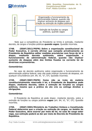 3001 Questões Comentadas de D.
Constitucional/ESAF
Profa
. Nádia Carolina – Aula 04
Prof. Nádia Carolina www.estrategiaconcursos.com.br 145 de 260
Note que a competência do Presidente se limita à extinção, mediante
decreto, de cargos e funções públicas quando vagos. Questão incorreta.
1748. (ESAF/2012/PGFN) Sobre a organização constitucional do
Poder Executivo, é correto afirmar que compete privativamente ao
Presidente da República editar medidas provisórias com força de lei e
dispor, mediante decreto autônomo, sobre organização e
funcionamento da administração federal, quando não implicar
aumento de despesa além dos limites fixados na corrente lei de
diretrizes orçamentárias.
Comentários:
No caso de decreto autônomo sobre organização e funcionamento da
administração pública federal, este não pode implicar aumento de despesa, em
qualquer circunstância (art. 84, VI, “a”, CF). Questão incorreta.
1749. (ESAF/2007/PGFN) Como não se trata de matéria
constitucionalmente reservada à lei, o Presidente da República pode
dispor, mediante decreto, sobre a extinção de funções ou cargos
públicos, mesmo que a prática do ato crie ou extinga direitos e
obrigações.
Comentários:
O Presidente da República só pode dispor, mediante decreto, sobre a
extinção de funções ou cargos públicos vagos (art. 84, VI, “b”, CF). Questão
incorreta.
1750. (ESAF/2003/Ministério do Trabalho) Embora a Constituição
Federal determine que a criação ou extinção de cargos, no âmbito do
Poder Executivo, deva ocorrer por meio de lei, no caso do cargo estar
vago, sua extinção poderá se dar por meio de Decreto do Presidente da
República.
DecretoAutônomo
Organização e funcionamento da
administração federal, quando não
implicar aumento de despesa nem
criação ou extinção de órgãos públicos
Extinção de funções ou cargos
públicos, quando vagos
 