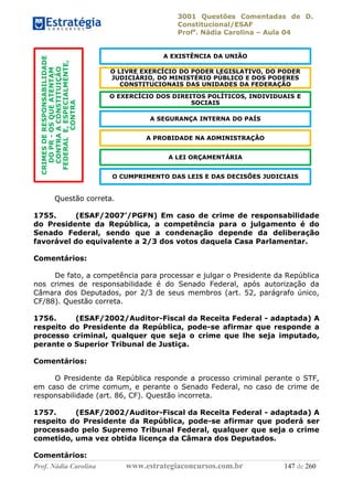 3001 Questões Comentadas de D.
Constitucional/ESAF
Profa
. Nádia Carolina – Aula 04
Prof. Nádia Carolina www.estrategiaconcursos.com.br 147 de 260
Questão correta.
1755. (ESAF/2007’/PGFN) Em caso de crime de responsabilidade
do Presidente da República, a competência para o julgamento é do
Senado Federal, sendo que a condenação depende da deliberação
favorável do equivalente a 2/3 dos votos daquela Casa Parlamentar.
Comentários:
De fato, a competência para processar e julgar o Presidente da República
nos crimes de responsabilidade é do Senado Federal, após autorização da
Câmara dos Deputados, por 2/3 de seus membros (art. 52, parágrafo único,
CF/88). Questão correta.
1756. (ESAF/2002/Auditor-Fiscal da Receita Federal - adaptada) A
respeito do Presidente da República, pode-se afirmar que responde a
processo criminal, qualquer que seja o crime que lhe seja imputado,
perante o Superior Tribunal de Justiça.
Comentários:
O Presidente da República responde a processo criminal perante o STF,
em caso de crime comum, e perante o Senado Federal, no caso de crime de
responsabilidade (art. 86, CF). Questão incorreta.
1757. (ESAF/2002/Auditor-Fiscal da Receita Federal - adaptada) A
respeito do Presidente da República, pode-se afirmar que poderá ser
processado pelo Supremo Tribunal Federal, qualquer que seja o crime
cometido, uma vez obtida licença da Câmara dos Deputados.
Comentários:
CRIMESDERESPONSABILIDADE
DOPR-OSQUEATENTAM
CONTRAACONSTITUIÇÃO
FEDERALE,ESPECIALMENTE,
CONTRA
A EXISTÊNCIA DA UNIÃO
O LIVRE EXERCÍCIO DO PODER LEGISLATIVO, DO PODER
JUDICIÁRIO, DO MINISTÉRIO PÚBLICO E DOS PODERES
CONSTITUCIONAIS DAS UNIDADES DA FEDERAÇÃO
O EXERCÍCIO DOS DIREITOS POLÍTICOS, INDIVIDUAIS E
SOCIAIS
A SEGURANÇA INTERNA DO PAÍS
A PROBIDADE NA ADMINISTRAÇÃO
A LEI ORÇAMENTÁRIA
O CUMPRIMENTO DAS LEIS E DAS DECISÕES JUDICIAIS
 