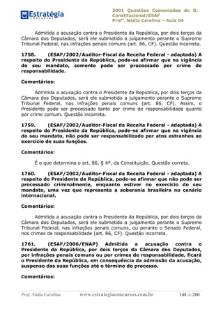 3001 Questões Comentadas de D.
Constitucional/ESAF
Profa
. Nádia Carolina – Aula 04
Prof. Nádia Carolina www.estrategiaconcursos.com.br 148 de 260
Admitida a acusação contra o Presidente da República, por dois terços da
Câmara dos Deputados, será ele submetido a julgamento perante o Supremo
Tribunal Federal, nas infrações penais comuns (art. 86, CF). Questão incorreta.
1758. (ESAF/2002/Auditor-Fiscal da Receita Federal - adaptada) A
respeito do Presidente da República, pode-se afirmar que na vigência
do seu mandato, somente pode ser processado por crime de
responsabilidade.
Comentários:
Admitida a acusação contra o Presidente da República, por dois terços da
Câmara dos Deputados, será ele submetido a julgamento perante o Supremo
Tribunal Federal, nas infrações penais comuns (art. 86, CF). Assim, o
Presidente pode ser processado tanto por crime de responsabilidade quanto
por crime comum. Questão incorreta.
1759. (ESAF/2002/Auditor-Fiscal da Receita Federal - adaptada) A
respeito do Presidente da República, pode-se afirmar que na vigência
do seu mandato, não pode ser responsabilizado por atos estranhos ao
exercício de suas funções.
Comentários:
É o que determina o art. 86, § 4º, da Constituição. Questão correta.
1760. (ESAF/2002/Auditor-Fiscal da Receita Federal - adaptada) A
respeito do Presidente da República, pode-se afirmar que não pode ser
processado criminalmente, enquanto estiver no exercício do seu
mandato, uma vez que representa a soberania brasileira no cenário
internacional.
Comentários:
Admitida a acusação contra o Presidente da República, por dois terços da
Câmara dos Deputados, será ele submetido a julgamento perante o Supremo
Tribunal Federal, nas infrações penais comuns, ou perante o Senado Federal,
nos crimes de responsabilidade (art. 86, CF). Questão incorreta.
1761. (ESAF/2006/ENAP) Admitida a acusação contra o
Presidente da República, por dois terços da Câmara dos Deputados,
por infrações penais comuns ou por crimes de responsabilidade, ficará
o Presidente da República, em consequência da admissão da acusação,
suspenso das suas funções até o término do processo.
Comentários:
 