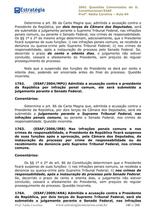 3001 Questões Comentadas de D.
Constitucional/ESAF
Profa
. Nádia Carolina – Aula 04
Prof. Nádia Carolina www.estrategiaconcursos.com.br 149 de 260
Determina o art. 86 da Carta Magna que, admitida a acusação contra o
Presidente da República, por dois terços da Câmara dos Deputados, será
ele submetido a julgamento perante o Supremo Tribunal Federal, nas infrações
penais comuns, ou perante o Senado Federal, nos crimes de responsabilidade.
Os §§ 1º e 2º do mesmo artigo determinam, adicionalmente, que o Presidente
ficará suspenso de suas funções: i) nas infrações penais comuns, se recebida a
denúncia ou queixa-crime pelo Supremo Tribunal Federal; ii) nos crimes de
responsabilidade, após a instauração do processo pelo Senado Federal. Se,
decorrido o prazo de cento e oitenta dias, o julgamento não estiver
concluído, cessará o afastamento do Presidente, sem prejuízo do regular
prosseguimento do processo.
Note que a suspensão das funções do Presidente se dará por cento e
oitenta dias, podendo ser encerrada antes do final do processo. Questão
incorreta.
1762. (ESAF/2004/MPU) Admitida a acusação contra o presidente
da República por infração penal comum, ele será submetido a
julgamento perante o Senado Federal.
Comentários:
Determina o art. 86 da Carta Magna que, admitida a acusação contra o
Presidente da República, por dois terços da Câmara dos Deputados, será ele
submetido a julgamento perante o Supremo Tribunal Federal, nas
infrações penais comuns, ou perante o Senado Federal, nos crimes de
responsabilidade. Questão incorreta.
1763. (ESAF/2006/IRB) Nas infrações penais comuns e nos
crimes de responsabilidade, o Presidente da República ficará suspenso
de suas funções após a aprovação, pela Câmara dos Deputados, da
instauração do processo por crime de responsabilidade ou do
recebimento da denúncia pelo Supremo Tribunal Federal, nos crimes
comuns.
Comentários:
Os §§ 1º e 2º do art. 86 da Constituição determinam que o Presidente
ficará suspenso de suas funções: i) nas infrações penais comuns, se recebida a
denúncia ou queixa-crime pelo Supremo Tribunal Federal; ii) nos crimes de
responsabilidade, após a instauração do processo pelo Senado Federal.
Se, decorrido o prazo de cento e oitenta dias, o julgamento não estiver
concluído, cessará o afastamento do Presidente, sem prejuízo do regular
prosseguimento do processo. Questão incorreta.
1764. (ESAF/2009/ANA) Admitida a acusação contra o Presidente
da República, por dois terços do Supremo Tribunal Federal, será ele
submetido a julgamento perante o Senado Federal, nas infrações
 