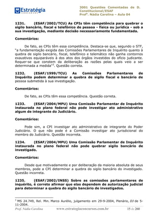 3001 Questões Comentadas de D.
Constitucional/ESAF
Profa
. Nádia Carolina – Aula 04
Prof. Nádia Carolina www.estrategiaconcursos.com.br 15 de 260
1231. (ESAF/2002/TCU) As CPIs têm competência para quebrar o
sigilo bancário, fiscal e telefônico de pessoa - física ou jurídica - sob a
sua investigação, mediante decisão necessariamente fundamentada.
Comentários:
De fato, as CPIs têm essa competência. Destaca-se que, segundo o STF,
“a fundamentação exigida das Comissões Parlamentares de Inquérito quanto à
quebra de sigilo bancário, fiscal, telefônico e telemático não ganha contornos
exaustivos equiparáveis à dos atos dos órgãos investidos do ofício judicante.
Requer-se que constem da deliberação as razões pelas quais veio a ser
determinada a medida"3
. Questão correta.
1232. (ESAF/1999/TCU) As Comissões Parlamentares de
Inquérito podem determinar a quebra de sigilo fiscal e bancário de
pessoa submetida à sua investigação.
Comentários:
De fato, as CPIs têm essa competência. Questão correta.
1233. (ESAF/2004/MPU) Uma Comissão Parlamentar de Inquérito
instaurada no plano federal não pode investigar ato administrativo
algum de integrante do Judiciário.
Comentários:
Pode sim, a CPI investigar ato administrativo de integrante do Poder
Judiciário. O que não pode é a Comissão investigar ato jurisdicional do
membro do Judiciário. Questão incorreta.
1234. (ESAF/2004/MPU) Uma Comissão Parlamentar de Inquérito
instaurada no plano federal não pode quebrar sigilo bancário de
investigado.
Comentários:
Desde que motivadamente e por deliberação da maioria absoluta de seus
membros, pode a CPI determinar a quebra do sigilo bancário do investigado.
Questão incorreta.
1235. (ESAF/2002/INSS) Sobre as comissões parlamentares de
inquérito, é correto afirmar que elas dependem de autorização judicial
para determinar a quebra do sigilo bancário de investigados.
3
MS 24.749, Rel. Min. Marco Aurélio, julgamento em 29-9-2004, Plenário, DJ de 5-
11-2004.
 