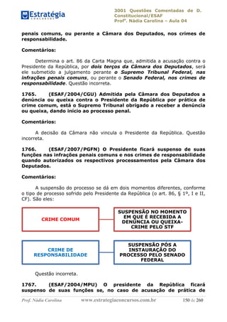 3001 Questões Comentadas de D.
Constitucional/ESAF
Profa
. Nádia Carolina – Aula 04
Prof. Nádia Carolina www.estrategiaconcursos.com.br 150 de 260
penais comuns, ou perante a Câmara dos Deputados, nos crimes de
responsabilidade.
Comentários:
Determina o art. 86 da Carta Magna que, admitida a acusação contra o
Presidente da República, por dois terços da Câmara dos Deputados, será
ele submetido a julgamento perante o Supremo Tribunal Federal, nas
infrações penais comuns, ou perante o Senado Federal, nos crimes de
responsabilidade. Questão incorreta.
1765. (ESAF/2004/CGU) Admitida pela Câmara dos Deputados a
denúncia ou queixa contra o Presidente da República por prática de
crime comum, está o Supremo Tribunal obrigado a receber a denúncia
ou queixa, dando início ao processo penal.
Comentários:
A decisão da Câmara não vincula o Presidente da República. Questão
incorreta.
1766. (ESAF/2007/PGFN) O Presidente ficará suspenso de suas
funções nas infrações penais comuns e nos crimes de responsabilidade
quando autorizados os respectivos processamentos pela Câmara dos
Deputados.
Comentários:
A suspensão do processo se dá em dois momentos diferentes, conforme
o tipo de processo sofrido pelo Presidente da República (o art. 86, § 1º, I e II,
CF). São eles:
Questão incorreta.
1767. (ESAF/2004/MPU) O presidente da República ficará
suspenso de suas funções se, no caso de acusação de prática de
CRIME COMUM
SUSPENSÃO NO MOMENTO
EM QUE É RECEBIDA A
DENÚNCIA OU QUEIXA-
CRIME PELO STF
CRIME DE
RESPONSABILIDADE
SUSPENSÃO PÓS A
INSTAURAÇÃO DO
PROCESSO PELO SENADO
FEDERAL
 
