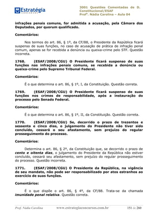 3001 Questões Comentadas de D.
Constitucional/ESAF
Profa
. Nádia Carolina – Aula 04
Prof. Nádia Carolina www.estrategiaconcursos.com.br 151 de 260
infrações penais comuns, for admitida a acusação, pela Câmara dos
Deputados, por quorum qualificado.
Comentários:
Nos termos do art. 86, § 1º, da CF/88, o Presidente da República ficará
suspenso de suas funções, no caso de acusação de prática de infração penal
comum, apenas se for recebida a denúncia ou queixa-crime pelo STF. Questão
incorreta.
1768. (ESAF/2008/CGU) O Presidente ficará suspenso de suas
funções nas infrações penais comuns, se recebida a denúncia ou
queixa-crime pelo Supremo Tribunal Federal.
Comentários:
É o que determina o art. 86, § 1º, I, da Constituição. Questão correta.
1769. (ESAF/2008/CGU) O Presidente ficará suspenso de suas
funções nos crimes de responsabilidade, após a instauração do
processo pelo Senado Federal.
Comentários:
É o que determina o art. 86, § 1º, II, da Constituição. Questão correta.
1770. (ESAF/2008/CGU) Se, decorrido o prazo de trezentos e
sessenta e cinco dias, o julgamento do Presidente não tiver sido
concluído, cessará o seu afastamento, sem prejuízo do regular
prosseguimento do processo.
Comentários:
Determina o art. 86, § 2º, da Constituição que, se decorrido o prazo de
cento e oitenta dias, o julgamento do Presidente da República não estiver
concluído, cessará seu afastamento, sem prejuízo do regular prosseguimento
do processo. Questão incorreta.
1771. (ESAF/2008/CGU) O Presidente da República, na vigência
de seu mandato, não pode ser responsabilizado por atos estranhos ao
exercício de suas funções.
Comentários:
É o que dispõe o art. 86, § 4º, da CF/88. Trata-se da chamada
imunidade penal relativa. Questão correta.
 