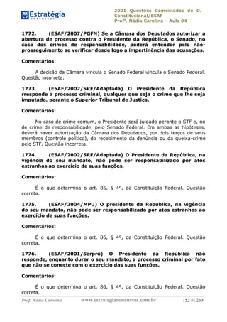 3001 Questões Comentadas de D.
Constitucional/ESAF
Profa
. Nádia Carolina – Aula 04
Prof. Nádia Carolina www.estrategiaconcursos.com.br 152 de 260
1772. (ESAF/2007/PGFN) Se a Câmara dos Deputados autorizar a
abertura de processo contra o Presidente da República, o Senado, no
caso dos crimes de responsabilidade, poderá entender pelo não-
prosseguimento se verificar desde logo a impertinência das acusações.
Comentários:
A decisão da Câmara vincula o Senado Federal vincula o Senado Federal.
Questão incorreta.
1773. (ESAF/2002/SRF/Adaptada) O Presidente da República
rresponde a processo criminal, qualquer que seja o crime que lhe seja
imputado, perante o Superior Tribunal de Justiça.
Comentários:
No caso de crime comum, o Presidente será julgado perante o STF e, no
de crime de responsabilidade, pelo Senado Federal. Em ambas as hipóteses,
deverá haver autorização da Câmara dos Deputados, por dois terços de seus
membros (controle político), do recebimento da denúncia ou da queixa-crime
pelo STF. Questão incorreta.
1774. (ESAF/2002/SRF/Adaptada) O Presidente da República, na
vigência do seu mandato, não pode ser responsabilizado por atos
estranhos ao exercício de suas funções.
Comentários:
É o que determina o art. 86, § 4º, da Constituição Federal. Questão
correta.
1775. (ESAF/2004/MPU) O presidente da República, na vigência
do seu mandato, não pode ser responsabilizado por atos estranhos ao
exercício de suas funções.
Comentários:
É o que determina o art. 86, § 4º, da Constituição Federal. Questão
correta.
1776. (ESAF/2001/Serpro) O Presidente da República não
responde, enquanto durar o seu mandato, a processo criminal por fato
que não se conecte com o exercício das suas funções.
Comentários:
É o que determina o art. 86, § 4º, da Constituição Federal. Questão
correta.
 