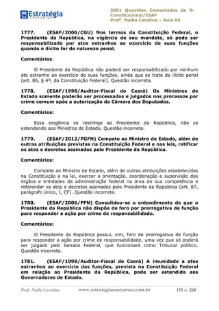 3001 Questões Comentadas de D.
Constitucional/ESAF
Profa
. Nádia Carolina – Aula 04
Prof. Nádia Carolina www.estrategiaconcursos.com.br 153 de 260
1777. (ESAF/2006/CGU) Nos termos da Constituição Federal, o
Presidente da República, na vigência de seu mandato, só pode ser
responsabilizado por atos estranhos ao exercício de suas funções
quando o ilícito for de natureza penal.
Comentários:
O Presidente da República não poderá ser responsabilizado por nenhum
ato estranho ao exercício de suas funções, ainda que se trate de ilícito penal
(art. 86, § 4º, da Constituição Federal). Questão incorreta.
1778. (ESAF/1998/Auditor-Fiscal do Ceará) Os Ministros de
Estado somente poderão ser processados e julgados nos processos por
crime comum após a autorização da Câmara dos Deputados.
Comentários:
Essa exigência se restringe ao Presidente da República, não se
estendendo aos Ministros de Estado. Questão incorreta.
1779. (ESAF/2012/PGFN) Compete ao Ministro de Estado, além de
outras atribuições previstas na Constituição Federal e nas leis, retificar
os atos e decretos assinados pelo Presidente da República.
Comentários:
Compete ao Ministro de Estado, além de outras atribuições estabelecidas
na Constituição e na lei, exercer a orientação, coordenação e supervisão dos
órgãos e entidades da administração federal na área de sua competência e
referendar os atos e decretos assinados pelo Presidente da República (art. 87,
parágrafo único, I, CF). Questão incorreta.
1780. (ESAF/2006/PFN) Consolidou-se o entendimento de que o
Presidente da República não dispõe de foro por prerrogativa de função
para responder a ação por crime de responsabilidade.
Comentários:
O Presidente da República possui, sim, foro de prerrogativa de função
para responder a ação por crime de responsabilidade, uma vez que só poderá
ser julgado pelo Senado Federal, que funcionará como Tribunal político.
Questão incorreta.
1781. (ESAF/1998/Auditor-Fiscal do Ceará) A imunidade a atos
estranhos ao exercício das funções, prevista na Constituição Federal
em relação ao Presidente da República, pode ser estendida aos
Governadores de Estado.
 