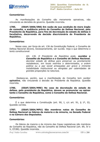 3001 Questões Comentadas de D.
Constitucional/ESAF
Profa
. Nádia Carolina – Aula 04
Prof. Nádia Carolina www.estrategiaconcursos.com.br 155 de 260
Comentários:
As manifestações do Conselho são meramente opinativas, não
vinculando as decisões do governo. Questão incorreta.
1785. (ESAF/2006/IRB) Em razão de sua condição de mero órgão
de consulta, a audiência prévia do Conselho de Defesa Nacional, pelo
Presidente da República, para fins de decretação do estado de defesa é
facultativa, decorrendo de decisão discricionária do Presidente da
República.
Comentários:
Nesse caso, por força do art. 136 da Constituição Federal, o Conselho de
Defesa Nacional deverá, necessariamente, ser ouvido. Veja o que determina o
texto constitucional:
Art. 136. O Presidente da República pode, ouvidos o
Conselho da República e o Conselho de Defesa Nacional,
decretar estado de defesa para preservar ou prontamente
restabelecer, em locais restritos e determinados, a ordem
pública ou a paz social ameaçadas por grave e iminente
instabilidade institucional ou atingidas por calamidades de
grandes proporções na natureza.
Destaca-se, porém, que a manifestação do Conselho tem caráter
opinativo, não vinculando a decisão do Presidente da República. Questão
incorreta.
1786. (ESAF/2004/MRE) No caso de decretação do estado de
defesa, pelo presidente da República, devem se pronunciar ou opinar
tanto o Conselho da República, como o Conselho de Defesa Nacional.
Comentários:
É o que determina a Constituição (art. 90, I, c/c art. 91, § 1º, II).
Questão correta.
1787. (ESAF/2004/MPU) São membros natos do Conselho de
Defesa Nacional os líderes da maioria e da minoria, no Senado Federal
e na Câmara dos Deputados.
Comentários:
Os líderes da maioria e da minoria das Casas Legislativas são membros
do Conselho da República, não do Conselho da Defesa Nacional (art. 89, IV e
V, CF/88). Questão incorreta.
 
