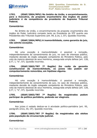 3001 Questões Comentadas de D.
Constitucional/ESAF
Profa
. Nádia Carolina – Aula 04
Prof. Nádia Carolina www.estrategiaconcursos.com.br 157 de 260
1792. (ESAF/2004/MPU) No âmbito da União, o encaminhamento,
para o Executivo, da proposta orçamentária dos órgãos do poder
judiciário é da competência do presidente do Supremo Tribunal
Federal.
Comentários:
No âmbito da União, o encaminhamento da proposta orçamentária dos
órgãos do Poder Judiciário compete tanto ao Presidente do STF quanto aos
Presidentes dos Tribunais Superiores (art. 99, § 2o, I, CF). Questão incorreta.
1793. (ESAF/2004/MPU) A inamovibilidade, como garantia do juiz,
não admite exceções.
Comentários:
Há uma exceção à inamovibilidade: é possível a remoção,
independentemente do consentimento do juiz, no caso de interesse público,
mediante decisão do órgão colegiado competente do Ministério Público, pelo
voto da maioria absoluta de seus membros, assegurada ampla defesa (art. 128,
§ 5o
, I, “b”, CF). Questão incorreta.
1794. (ESAF/2003/TRT 7ª Região) Em razão da garantia
constitucional da inamovibilidade, os juízes não podem ser
compulsoriamente removidos, em hipótese alguma.
Comentários:
Há uma exceção à inamovibilidade: é possível a remoção,
independentemente do consentimento do juiz, no caso de interesse público,
mediante decisão do órgão colegiado competente do Ministério Público, pelo
voto da maioria absoluta de seus membros, assegurada ampla defesa (art. 128,
§ 5o
, I, “b”, CF). Questão incorreta.
1795. (ESAF/2003/TRT 7ª Região) Os magistrados podem
participar da política partidária, podendo ser elegíveis.
Comentários:
Aos juízes é vedado dedicar-se à atividade político-partidária (art. 95,
parágrafo único, III, CF). Questão incorreta.
1796. (ESAF/2003/TRT 7ª Região) Os magistrados são eleitos
pela população da circunscrição judicial.
Comentários:
 