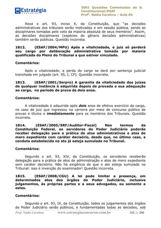 3001 Questões Comentadas de D.
Constitucional/ESAF
Profa
. Nádia Carolina – Aula 04
Prof. Nádia Carolina www.estrategiaconcursos.com.br 162 de 260
Reza o art. 93, inciso X, da Constituição, que “as decisões
administrativas dos tribunais serão motivadas e em sessão pública, sendo as
disciplinares tomadas pelo voto da maioria absoluta de seus membros”. Assim,
as decisões disciplinares (espécies do gênero decisões administrativas)
também serão públicas. Questão incorreta.
1812. (ESAF/2004/MPU) Após a vitaliciedade, o juiz só perderá
seu cargo por deliberação administrativa tomada por maioria
qualificada do Pleno do Tribunal a que estiver vinculado.
Comentários:
Após a vitaliciedade, a perda do cargo se dará por sentença judicial
transitada em julgado (art. 95, I, CF). Questão incorreta.
1813. (ESAF/2001/Serpro) A garantia da vitaliciedade dos juízes
de qualquer instância é adquirida depois de provada a sua adequação
ao cargo, no período de prova de dois anos.
Comentários:
A vitaliciedade é adquirida após dois anos de efetivo exercício do cargo,
no caso de juiz que ingressou na carreira por meio de concurso público de
provas e títulos e imediatamente para os membros dos Tribunais. Questão
incorreta.
1814. (ESAF/2005/SRF/Auditor-Fiscal) Nos termos da
Constituição Federal, os servidores do Poder Judiciário poderão
receber delegação para a prática de atos administrativos e atos de
mero expediente com caráter decisório, desde que, no último caso, a
conduta estabelecida no ato já esteja sumulada no Tribunal.
Comentários:
Segundo o art. 93, XIV, da Constituição, os servidores receberão
delegação para a prática de atos de administração e atos de mero expediente
sem caráter decisório. Não há exigência de que o ato esteja sumulado no
Tribunal: isso é invenção do examinador! Questão incorreta.
1815. (ESAF/2008/CGU) A lei pode limitar a presença, em
determinados atos dos órgãos do Poder Judiciário, inclusive
julgamentos, às próprias partes e a seus advogados, ou somente a
estes.
Comentários:
Segundo o art. 93, IX, da Constituição, todos os julgamentos dos órgãos
do Poder Judiciário serão públicos, e fundamentadas todas as decisões, sob
 