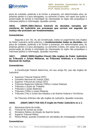 3001 Questões Comentadas de D.
Constitucional/ESAF
Profa
. Nádia Carolina – Aula 04
Prof. Nádia Carolina www.estrategiaconcursos.com.br 163 de 260
pena de nulidade, podendo a lei limitar a presença, em determinados atos, às
próprias partes e a seus advogados, ou somente a estes, em casos nos quais a
preservação do direito à intimidade do interessado no sigilo não prejudique o
interesse público à informação. Questão correta.
1816. (ESAF/2001/Banco Central) As decisões tomadas por
membros do Judiciário em processos que correm em segredo de
Justiça não precisam ser fundamentadas.
Comentários:
Segundo o art. 93, IX, da Constituição, todos os julgamentos dos órgãos
do Poder Judiciário serão públicos, e fundamentadas todas as decisões, sob
pena de nulidade, podendo a lei limitar a presença, em determinados atos, às
próprias partes e a seus advogados, ou somente a estes, em casos nos quais a
preservação do direito à intimidade do interessado no sigilo não prejudique o
interesse público à informação. Questão incorreta.
1817. (ESAF/2009/Auditor-Fiscal) São órgãos do Poder Judiciário
os Tribunais e Juízes Militares, os Tribunais Arbitrais e o Conselho
Nacional de Justiça.
Comentários:
A Constituição Federal determina, em seu artigo 92, que são órgãos do
Judiciário:
 Supremo Tribunal Federal (STF)
 Conselho Nacional de Justiça (CNJ)
 Superior Tribunal de Justiça (STJ)
 Tribunais Regionais Federais (TRFs) e Juízes Federais
 Tribunais e Juízes do Trabalho
 Tribunais e Juízes Eleitorais
 Tribunais (TJMs) e Juízes Militares
 Tribunais (TJs) e Juízes dos Estados e do Distrito Federal e Territórios
Os Tribunais Arbitrais não são órgãos do Judiciário. Questão incorreta.
1818. (ESAF/2007/TCE-GO) É órgão do Poder Judiciário o( a ):
a) Advocacia-Geral da União.
b) Tribunal de Contas da União.
c) Ministério Público do Estado do Espírito Santo.
d) Superior Tribunal Militar.
e) Polícia Militar, quando investida em atividades de investigação criminal.
Comentários:
 