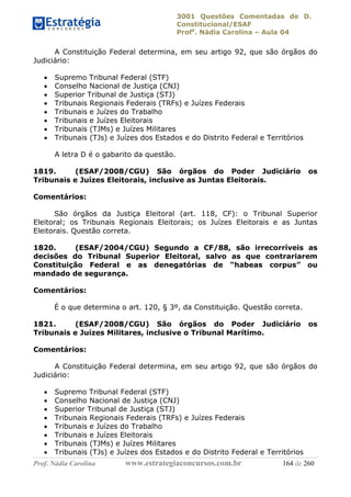 3001 Questões Comentadas de D.
Constitucional/ESAF
Profa
. Nádia Carolina – Aula 04
Prof. Nádia Carolina www.estrategiaconcursos.com.br 164 de 260
A Constituição Federal determina, em seu artigo 92, que são órgãos do
Judiciário:
 Supremo Tribunal Federal (STF)
 Conselho Nacional de Justiça (CNJ)
 Superior Tribunal de Justiça (STJ)
 Tribunais Regionais Federais (TRFs) e Juízes Federais
 Tribunais e Juízes do Trabalho
 Tribunais e Juízes Eleitorais
 Tribunais (TJMs) e Juízes Militares
 Tribunais (TJs) e Juízes dos Estados e do Distrito Federal e Territórios
A letra D é o gabarito da questão.
1819. (ESAF/2008/CGU) São órgãos do Poder Judiciário os
Tribunais e Juízes Eleitorais, inclusive as Juntas Eleitorais.
Comentários:
São órgãos da Justiça Eleitoral (art. 118, CF): o Tribunal Superior
Eleitoral; os Tribunais Regionais Eleitorais; os Juízes Eleitorais e as Juntas
Eleitorais. Questão correta.
1820. (ESAF/2004/CGU) Segundo a CF/88, são irrecorríveis as
decisões do Tribunal Superior Eleitoral, salvo as que contrariarem
Constituição Federal e as denegatórias de “habeas corpus” ou
mandado de segurança.
Comentários:
É o que determina o art. 120, § 3º, da Constituição. Questão correta.
1821. (ESAF/2008/CGU) São órgãos do Poder Judiciário os
Tribunais e Juízes Militares, inclusive o Tribunal Marítimo.
Comentários:
A Constituição Federal determina, em seu artigo 92, que são órgãos do
Judiciário:
 Supremo Tribunal Federal (STF)
 Conselho Nacional de Justiça (CNJ)
 Superior Tribunal de Justiça (STJ)
 Tribunais Regionais Federais (TRFs) e Juízes Federais
 Tribunais e Juízes do Trabalho
 Tribunais e Juízes Eleitorais
 Tribunais (TJMs) e Juízes Militares
 Tribunais (TJs) e Juízes dos Estados e do Distrito Federal e Territórios
 