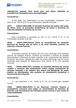 3001 Questões Comentadas de D.
Constitucional/ESAF
Profa
. Nádia Carolina – Aula 04
Prof. Nádia Carolina www.estrategiaconcursos.com.br 166 de 260
cabendo-lhe, apenas, fixar prazo para que sejam adotadas as
providências necessárias para sua legalização.
Comentários:
O CNJ pode, sim, desconstituir os atos considerados irregulares, com
base no art. 103-B, § 4º, II, da Constituição. Questão incorreta.
1827. (ESAF/2006/IRB) O Conselho Nacional de Justiça não pode,
de ofício, rever os processos disciplinares de juízes e membros de
tribunais julgados há menos de um ano.
Comentários:
Essa competência é garantida ao CNJ no art. 103-B, § 4º, V, da
Constituição. Questão incorreta.
1828. (ESAF/2006/Aneel) Entre as competências do Conselho
Nacional de Justiça não se inclui a de rever decisões judiciais do
Supremo Tribunal Federal.
Comentários:
O Conselho Nacional de Justiça não tem como atribuição rever decisões
judiciais de qualquer tribunal. Compete ao Conselho o controle da atuação
administrativa e financeira do Poder Judiciário e do cumprimento dos deveres
funcionais dos juízes, cabendo-lhe, além de outras atribuições que lhe forem
conferidas pelo Estatuto da Magistratura (art. 103-B, § 4º, CF). Questão
incorreta.
1829. (ESAF/2006/AFT) Compete ao Conselho Nacional de Justiça
receber e conhecer das reclamações contra órgãos prestadores de
serviços notariais e de registro que atuem por delegação do poder
público ou oficializados, sem prejuízo da competência disciplinar e
correicional dos tribunais.
Comentários:
É o que determina o art. 103-B, § 4º, III, da Constituição. Questão
correta.
1830. (ESAF/2004/MPU) É do Supremo Tribunal Federal a
competência exclusiva para julgar os comandantes da Marinha, do
Exército e da Aeronáutica nas infrações penais comuns e nos crimes de
responsabilidade.
Comentários:
 