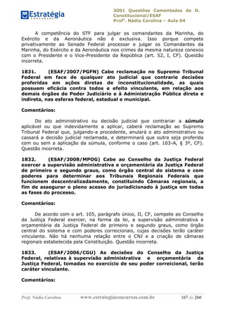 3001 Questões Comentadas de D.
Constitucional/ESAF
Profa
. Nádia Carolina – Aula 04
Prof. Nádia Carolina www.estrategiaconcursos.com.br 167 de 260
A competência do STF para julgar os comandantes da Marinha, do
Exército e da Aeronáutica não é exclusiva. Isso porque compete
privativamente ao Senado Federal processar e julgar os Comandantes da
Marinha, do Exército e da Aeronáutica nos crimes da mesma natureza conexos
com o Presidente e o Vice-Presidente da República (art. 52, I, CF). Questão
incorreta.
1831. (ESAF/2007/PGFN) Cabe reclamação no Supremo Tribunal
Federal em face de qualquer ato judicial que contrarie decisões
proferidas em ações diretas de inconstitucionalidade, as quais
possuem eficácia contra todos e efeito vinculante, em relação aos
demais órgãos do Poder Judiciário e à Administração Pública direta e
indireta, nas esferas federal, estadual e municipal.
Comentários:
Do ato administrativo ou decisão judicial que contrariar a súmula
aplicável ou que indevidamente a aplicar, caberá reclamação ao Supremo
Tribunal Federal que, julgando-a procedente, anulará o ato administrativo ou
cassará a decisão judicial reclamada, e determinará que outra seja proferida
com ou sem a aplicação da súmula, conforme o caso (art. 103-A, § 3º, CF).
Questão incorreta.
1832. (ESAF/2008/MPOG) Cabe ao Conselho da Justiça Federal
exercer a supervisão administrativa e orçamentária da Justiça Federal
de primeiro e segundo graus, como órgão central do sistema e com
poderes para determinar aos Tribunais Regionais Federais que
funcionem descentralizadamente, constituindo Câmaras regionais, a
fim de assegurar o pleno acesso do jurisdicionado à justiça em todas
as fases do processo.
Comentários:
De acordo com o art. 105, parágrafo único, II, CF, compete ao Conselho
da Justiça Federal exercer, na forma da lei, a supervisão administrativa e
orçamentária da Justiça Federal de primeiro e segundo graus, como órgão
central do sistema e com poderes correicionais, cujas decisões terão caráter
vinculante. Não há nenhuma relação entre o CNJ e a criação de câmaras
regionais estabelecida pela Constituição. Questão incorreta.
1833. (ESAF/2006/CGU) As decisões do Conselho da Justiça
Federal, relativas à supervisão administrativa e orçamentária da
Justiça Federal, tomadas no exercício de seu poder correicional, terão
caráter vinculante.
Comentários:
 