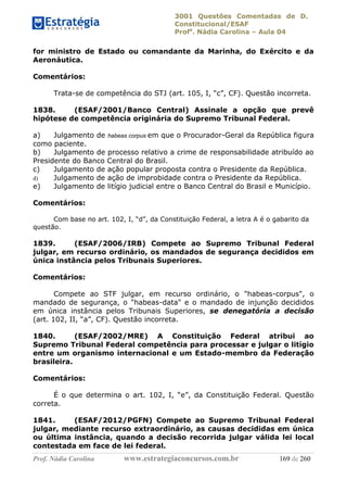 3001 Questões Comentadas de D.
Constitucional/ESAF
Profa
. Nádia Carolina – Aula 04
Prof. Nádia Carolina www.estrategiaconcursos.com.br 169 de 260
for ministro de Estado ou comandante da Marinha, do Exército e da
Aeronáutica.
Comentários:
Trata-se de competência do STJ (art. 105, I, “c”, CF). Questão incorreta.
1838. (ESAF/2001/Banco Central) Assinale a opção que prevê
hipótese de competência originária do Supremo Tribunal Federal.
a) Julgamento de habeas corpus em que o Procurador-Geral da República figura
como paciente.
b) Julgamento de processo relativo a crime de responsabilidade atribuído ao
Presidente do Banco Central do Brasil.
c) Julgamento de ação popular proposta contra o Presidente da República.
d) Julgamento de ação de improbidade contra o Presidente da República.
e) Julgamento de litígio judicial entre o Banco Central do Brasil e Município.
Comentários:
Com base no art. 102, I, “d”, da Constituição Federal, a letra A é o gabarito da
questão.
1839. (ESAF/2006/IRB) Compete ao Supremo Tribunal Federal
julgar, em recurso ordinário, os mandados de segurança decididos em
única instância pelos Tribunais Superiores.
Comentários:
Compete ao STF julgar, em recurso ordinário, o "habeas-corpus", o
mandado de segurança, o "habeas-data" e o mandado de injunção decididos
em única instância pelos Tribunais Superiores, se denegatória a decisão
(art. 102, II, “a”, CF). Questão incorreta.
1840. (ESAF/2002/MRE) A Constituição Federal atribui ao
Supremo Tribunal Federal competência para processar e julgar o litígio
entre um organismo internacional e um Estado-membro da Federação
brasileira.
Comentários:
É o que determina o art. 102, I, “e”, da Constituição Federal. Questão
correta.
1841. (ESAF/2012/PGFN) Compete ao Supremo Tribunal Federal
julgar, mediante recurso extraordinário, as causas decididas em única
ou última instância, quando a decisão recorrida julgar válida lei local
contestada em face de lei federal.
 