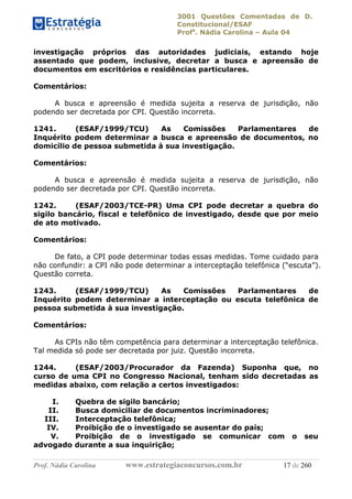 3001 Questões Comentadas de D.
Constitucional/ESAF
Profa
. Nádia Carolina – Aula 04
Prof. Nádia Carolina www.estrategiaconcursos.com.br 17 de 260
investigação próprios das autoridades judiciais, estando hoje
assentado que podem, inclusive, decretar a busca e apreensão de
documentos em escritórios e residências particulares.
Comentários:
A busca e apreensão é medida sujeita a reserva de jurisdição, não
podendo ser decretada por CPI. Questão incorreta.
1241. (ESAF/1999/TCU) As Comissões Parlamentares de
Inquérito podem determinar a busca e apreensão de documentos, no
domicílio de pessoa submetida à sua investigação.
Comentários:
A busca e apreensão é medida sujeita a reserva de jurisdição, não
podendo ser decretada por CPI. Questão incorreta.
1242. (ESAF/2003/TCE-PR) Uma CPI pode decretar a quebra do
sigilo bancário, fiscal e telefônico de investigado, desde que por meio
de ato motivado.
Comentários:
De fato, a CPI pode determinar todas essas medidas. Tome cuidado para
não confundir: a CPI não pode determinar a interceptação telefônica (“escuta”).
Questão correta.
1243. (ESAF/1999/TCU) As Comissões Parlamentares de
Inquérito podem determinar a interceptação ou escuta telefônica de
pessoa submetida à sua investigação.
Comentários:
As CPIs não têm competência para determinar a interceptação telefônica.
Tal medida só pode ser decretada por juiz. Questão incorreta.
1244. (ESAF/2003/Procurador da Fazenda) Suponha que, no
curso de uma CPI no Congresso Nacional, tenham sido decretadas as
medidas abaixo, com relação a certos investigados:
I. Quebra de sigilo bancário;
II. Busca domiciliar de documentos incriminadores;
III. Interceptação telefônica;
IV. Proibição de o investigado se ausentar do país;
V. Proibição de o investigado se comunicar com o seu
advogado durante a sua inquirição;
 