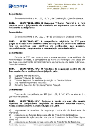 3001 Questões Comentadas de D.
Constitucional/ESAF
Profa
. Nádia Carolina – Aula 04
Prof. Nádia Carolina www.estrategiaconcursos.com.br 170 de 260
Comentários:
É o que determina o art. 102, III, “d”, da Constituição. Questão correta.
1842. (ESAF/2002/STN) O Supremo Tribunal Federal é o foro
próprio para o julgamento de mandado de segurança contra ato do
Presidente da República.
Comentários:
É o que determina o art. 102, I, “d”, da Constituição. Questão correta.
1843. (ESAF/2003/AFT) A competência originária do STF para
julgar as causas e os conflitos entre autarquias da União e os Estados
não se restringe aos conflitos de atribuições que possam,
potencialmente, comprometer a harmonia do pacto federativo.
Comentários:
Entende o STF que sempre que a causa envolver uma entidade da
Administração Indireta, a competência da Corte se restringirá aos casos em
que haja potencialmente comprometimento da harmonia do pacto federativo.
Questão incorreta.
1844. (ESAF/2004/MPU) O mandado de segurança contra ato do
Procurador-Geral da República é julgado pelo:
a) Supremo Tribunal Federal.
b) Superior Tribunal de Justiça.
c) Tribunal Regional Federal com jurisdição no Distrito Federal.
d) Juiz Federal de primeira instância.
e) Conselho Superior do Ministério Público Federal.
Comentários:
Trata-se de competência do STF (art. 102, I, “d”, CF). A letra A é o
gabarito da questão.
1845. (ESAF/2004/MPU) Assinale a opção em que não consta
hipótese de competência originária do Supremo Tribunal Federal,
fixada expressamente na Constituição de 1988.
a) Julgamento de mandado de segurança contra ato do Presidente da
República.
b) Julgamento de habeas data contra ato do Presidente da República.
c) Julgamento de ação popular em que o Presidente da República figura
como réu.
d) Julgamento de habeas corpus contra ato do Presidente da República.
 