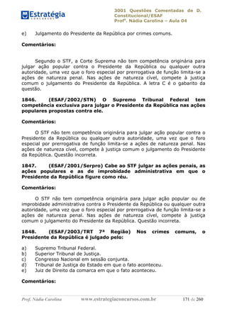3001 Questões Comentadas de D.
Constitucional/ESAF
Profa
. Nádia Carolina – Aula 04
Prof. Nádia Carolina www.estrategiaconcursos.com.br 171 de 260
e) Julgamento do Presidente da República por crimes comuns.
Comentários:
Segundo o STF, a Corte Suprema não tem competência originária para
julgar ação popular contra o Presidente da República ou qualquer outra
autoridade, uma vez que o foro especial por prerrogativa de função limita-se a
ações de natureza penal. Nas ações de natureza cível, compete à justiça
comum o julgamento do Presidente da República. A letra C é o gabarito da
questão.
1846. (ESAF/2002/STN) O Supremo Tribunal Federal tem
competência exclusiva para julgar o Presidente da República nas ações
populares propostas contra ele.
Comentários:
O STF não tem competência originária para julgar ação popular contra o
Presidente da República ou qualquer outra autoridade, uma vez que o foro
especial por prerrogativa de função limita-se a ações de natureza penal. Nas
ações de natureza cível, compete à justiça comum o julgamento do Presidente
da República. Questão incorreta.
1847. (ESAF/2001/Serpro) Cabe ao STF julgar as ações penais, as
ações populares e as de improbidade administrativa em que o
Presidente da República figure como réu.
Comentários:
O STF não tem competência originária para julgar ação popular ou de
improbidade administrativa contra o Presidente da República ou qualquer outra
autoridade, uma vez que o foro especial por prerrogativa de função limita-se a
ações de natureza penal. Nas ações de natureza cível, compete à justiça
comum o julgamento do Presidente da República. Questão incorreta.
1848. (ESAF/2003/TRT 7ª Região) Nos crimes comuns, o
Presidente da República é julgado pelo:
a) Supremo Tribunal Federal.
b) Superior Tribunal de Justiça.
c) Congresso Nacional em sessão conjunta.
d) Tribunal de Justiça do Estado em que o fato aconteceu.
e) Juiz de Direito da comarca em que o fato aconteceu.
Comentários:
 