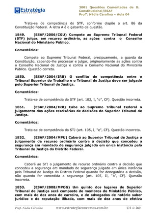 3001 Questões Comentadas de D.
Constitucional/ESAF
Profa
. Nádia Carolina – Aula 04
Prof. Nádia Carolina www.estrategiaconcursos.com.br 172 de 260
Trata-se de competência do STF, conforme dispõe o art. 86 da
Constituição Federal. A letra A é o gabarito da questão.
1849. (ESAF/2006/CGU) Compete ao Supremo Tribunal Federal
(STF) julgar, em recurso ordinário, as ações contra o Conselho
Nacional do Ministério Público.
Comentários:
Compete ao Supremo Tribunal Federal, precipuamente, a guarda da
Constituição, cabendo-lhe processar e julgar, originariamente as ações contra
o Conselho Nacional de Justiça e contra o Conselho Nacional do Ministério
Público. Questão correta.
1850. (ESAF/2004/IRB) O conflito de competência entre o
Tribunal Superior do Trabalho e o Tribunal de Justiça deve ser julgado
pelo Superior Tribunal de Justiça.
Comentários:
Trata-se de competência do STF (art. 102, I, “o”, CF). Questão incorreta.
1851. (ESAF/2004/IRB) Cabe ao Supremo Tribunal Federal o
julgamento das ações rescisórias de decisões do Superior Tribunal de
Justiça.
Comentários:
Trata-se de competência do STJ (art. 105, I, “e”, CF). Questão incorreta.
1852. (ESAF/2004/MPU) Caberá ao Superior Tribunal de Justiça o
julgamento de recurso ordinário contra a decisão que concedeu a
segurança em mandado de segurança julgado em única instância pelo
Tribunal de Justiça do Distrito Federal.
Comentários:
Caberá ao STJ o julgamento de recurso ordinário contra a decisão que
concedeu a segurança em mandado de segurança julgado em única instância
pelo Tribunal de Justiça do Distrito Federal quando for denegatória a decisão,
não quando for concedida a segurança (art. 105, II, “b”, CF). Questão
incorreta.
1853. (ESAF/2008/MPOG) Um quinto dos lugares do Superior
Tribunal de Justiça será composto de membros do Ministério Público,
com mais de dez anos de carreira, e de advogados de notório saber
jurídico e de reputação ilibada, com mais de dez anos de efetiva
 